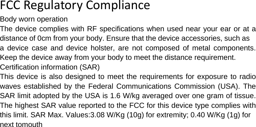  FCCRegulatoryComplianceBody worn operation The device complies with RF specifications when used near your ear or at a distance of 0cm from your body. Ensure that the device accessories, such as a device case and device holster, are not composed of metal components. Keep the device away from your body to meet the distance requirement. Certification information (SAR) This device is also designed to meet the requirements for exposure to radio waves established by the Federal Communications Commission (USA). The SAR limit adopted by the USA is 1.6 W/kg averaged over one gram of tissue. The highest SAR value reported to the FCC for this device type complies with this limit. SAR Max. Values:3.08 W/Kg (10g) for extremity; 0.40 W/Kg (1g) fornext tomouth 