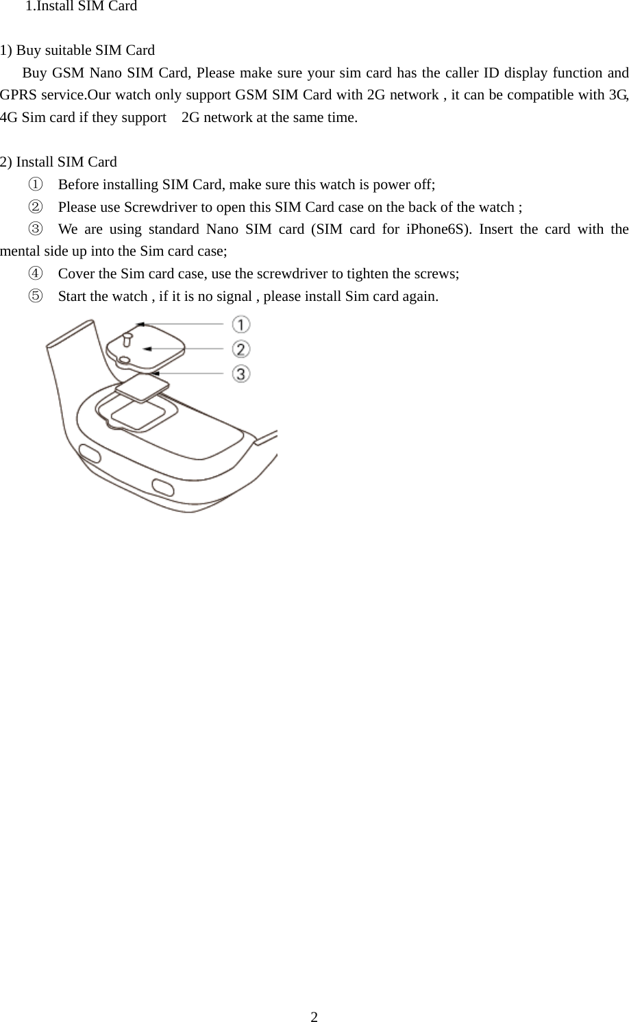   21.Install SIM Card       1) Buy suitable SIM Card       Buy GSM Nano SIM Card, Please make sure your sim card has the caller ID display function and GPRS service.Our watch only support GSM SIM Card with 2G network , it can be compatible with 3G, 4G Sim card if they support    2G network at the same time.  2) Install SIM Card ①  Before installing SIM Card, make sure this watch is power off; ②  Please use Screwdriver to open this SIM Card case on the back of the watch ; ③  We are using standard Nano SIM card (SIM card for iPhone6S). Insert the card with the mental side up into the Sim card case; ④  Cover the Sim card case, use the screwdriver to tighten the screws; ⑤  Start the watch , if it is no signal , please install Sim card again. 