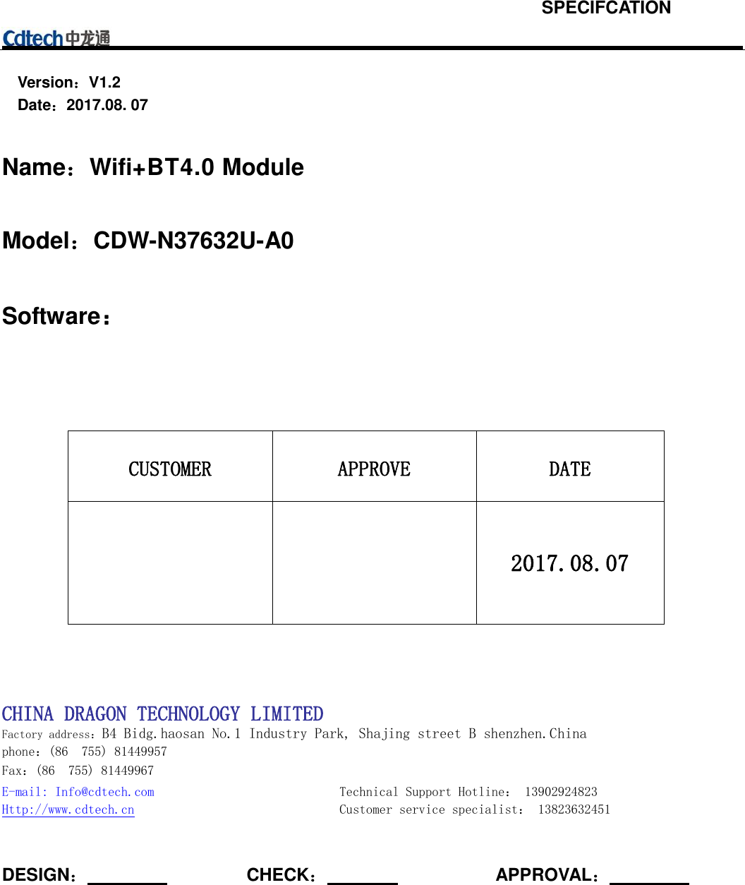Version：V1.2   Date：2017.08. 07 Name：Wifi+BT4.0 Module Model：CDW-N37632U-A0 Software： CUSTOMER APPROVE DATE 2017.08.07 CHINA DRAGON TECHNOLOGY LIMITED Factory address：B4 Bidg.haosan No.1 Industry Park, Shajing street B shenzhen.China phone：(86  755) 81449957 Fax：(86  755) 81449967 E-mail: Info@cdtech.com  Technical Support Hotline： 13902924823 Http://www.cdtech.cn  Customer service specialist： 13823632451 DESIGN：CHECK：  APPROVAL： SPECIFCATION 
