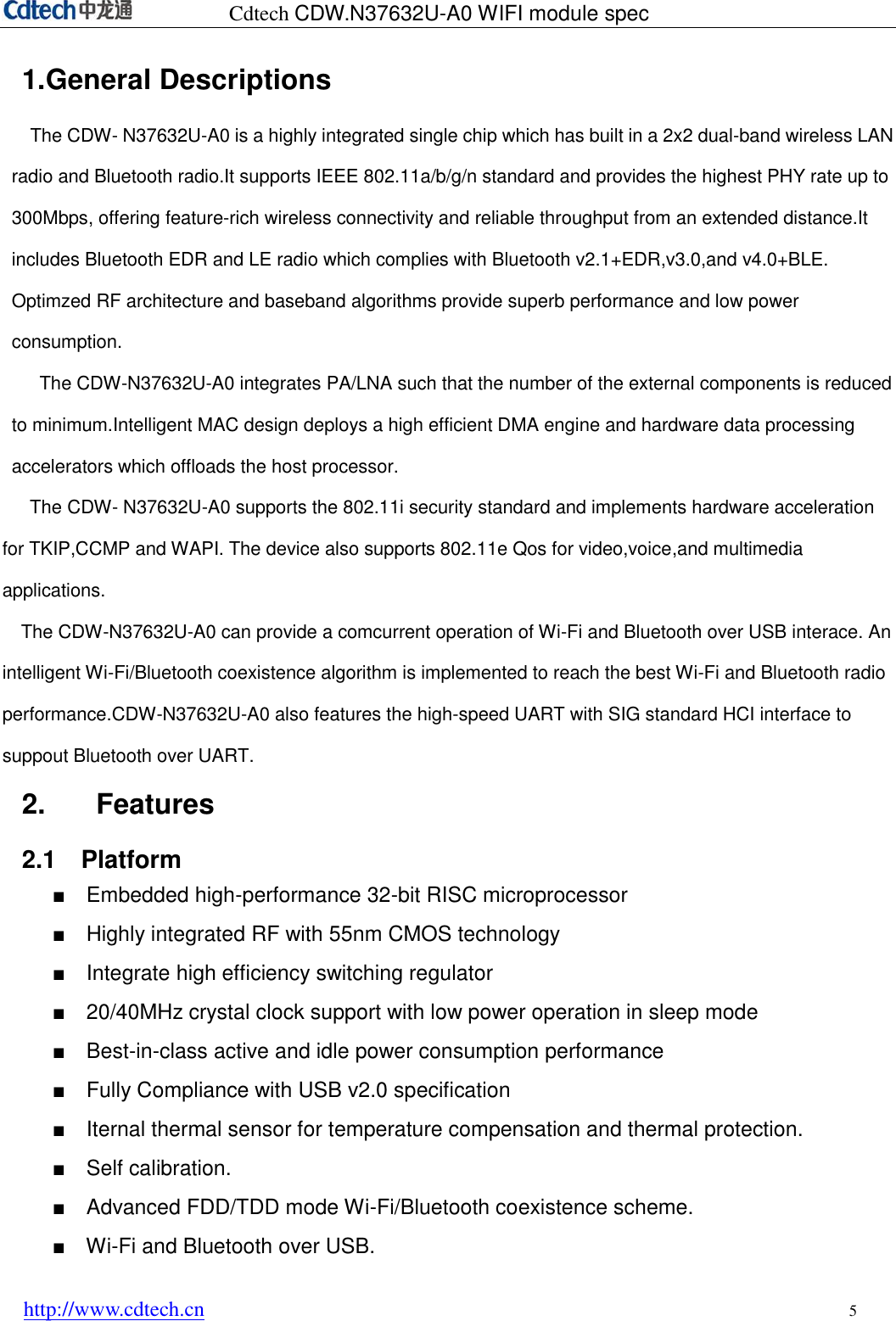 Cdtech CDW.N37632U-A0 WIFI module spec http://www.cdtech.cn 5 1.General DescriptionsThe CDW- N37632U-A0 is a highly integrated single chip which has built in a 2x2 dual-band wireless LAN radio and Bluetooth radio.It supports IEEE 802.11a/b/g/n standard and provides the highest PHY rate up to 300Mbps, offering feature-rich wireless connectivity and reliable throughput from an extended distance.It includes Bluetooth EDR and LE radio which complies with Bluetooth v2.1+EDR,v3.0,and v4.0+BLE. Optimzed RF architecture and baseband algorithms provide superb performance and low power consumption. The CDW-N37632U-A0 integrates PA/LNA such that the number of the external components is reduced to minimum.Intelligent MAC design deploys a high efficient DMA engine and hardware data processing accelerators which offloads the host processor.     The CDW- N37632U-A0 supports the 802.11i security standard and implements hardware acceleration for TKIP,CCMP and WAPI. The device also supports 802.11e Qos for video,voice,and multimedia applications. The CDW-N37632U-A0 can provide a comcurrent operation of Wi-Fi and Bluetooth over USB interace. An intelligent Wi-Fi/Bluetooth coexistence algorithm is implemented to reach the best Wi-Fi and Bluetooth radio performance.CDW-N37632U-A0 also features the high-speed UART with SIG standard HCI interface to suppout Bluetooth over UART. 2. Features2.1    Platform ■Embedded high-performance 32-bit RISC microprocessor■Highly integrated RF with 55nm CMOS technology■Integrate high efficiency switching regulator■20/40MHz crystal clock support with low power operation in sleep mode■Best-in-class active and idle power consumption performance■Fully Compliance with USB v2.0 specification■Iternal thermal sensor for temperature compensation and thermal protection.■Self calibration.■Advanced FDD/TDD mode Wi-Fi/Bluetooth coexistence scheme.■Wi-Fi and Bluetooth over USB.