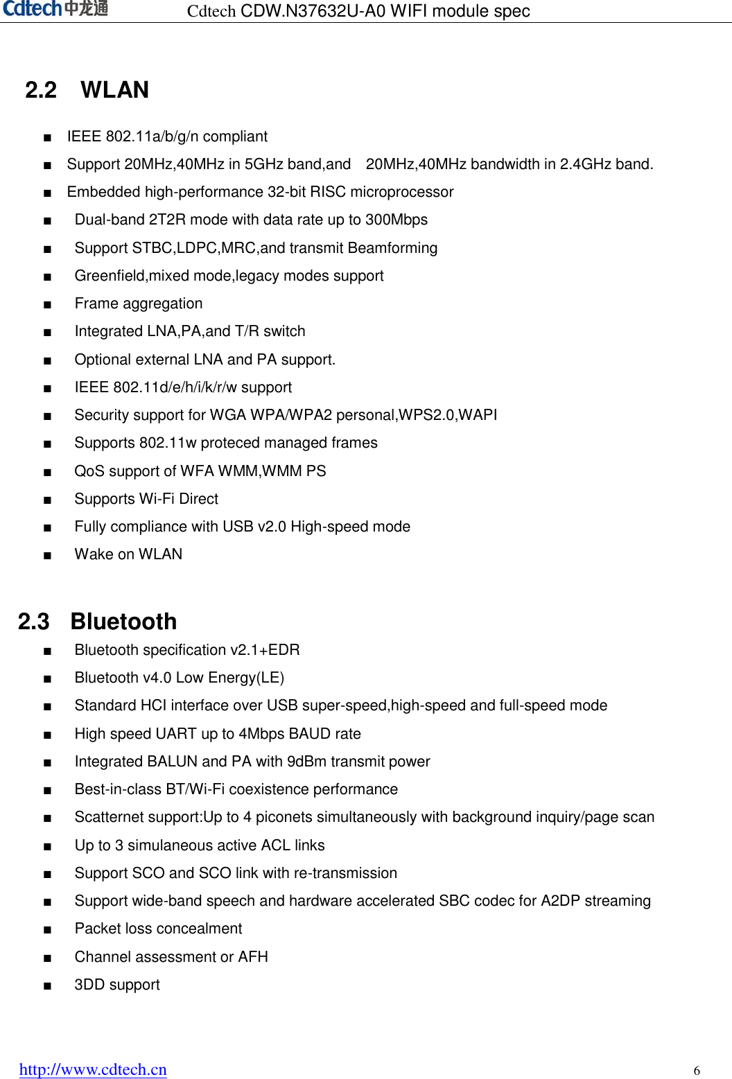 Cdtech CDW.N37632U-A0 WIFI module spec http://www.cdtech.cn 6 2.2    WLAN ■ IEEE 802.11a/b/g/n compliant■Support 20MHz,40MHz in 5GHz band,and    20MHz,40MHz bandwidth in 2.4GHz band.■ Embedded high-performance 32-bit RISC microprocessor■Dual-band 2T2R mode with data rate up to 300Mbps■Support STBC,LDPC,MRC,and transmit Beamforming■Greenfield,mixed mode,legacy modes support■Frame aggregation■Integrated LNA,PA,and T/R switch■Optional external LNA and PA support.■IEEE 802.11d/e/h/i/k/r/w support■Security support for WGA WPA/WPA2 personal,WPS2.0,WAPI■Supports 802.11w proteced managed frames■QoS support of WFA WMM,WMM PS■Supports Wi-Fi Direct■Fully compliance with USB v2.0 High-speed mode■Wake on WLAN2.3  Bluetooth ■Bluetooth specification v2.1+EDR■Bluetooth v4.0 Low Energy(LE)■Standard HCI interface over USB super-speed,high-speed and full-speed mode■High speed UART up to 4Mbps BAUD rate■Integrated BALUN and PA with 9dBm transmit power■Best-in-class BT/Wi-Fi coexistence performance■Scatternet support:Up to 4 piconets simultaneously with background inquiry/page scan■Up to 3 simulaneous active ACL links■Support SCO and SCO link with re-transmission■Support wide-band speech and hardware accelerated SBC codec for A2DP streaming■Packet loss concealment■Channel assessment or AFH■3DD support