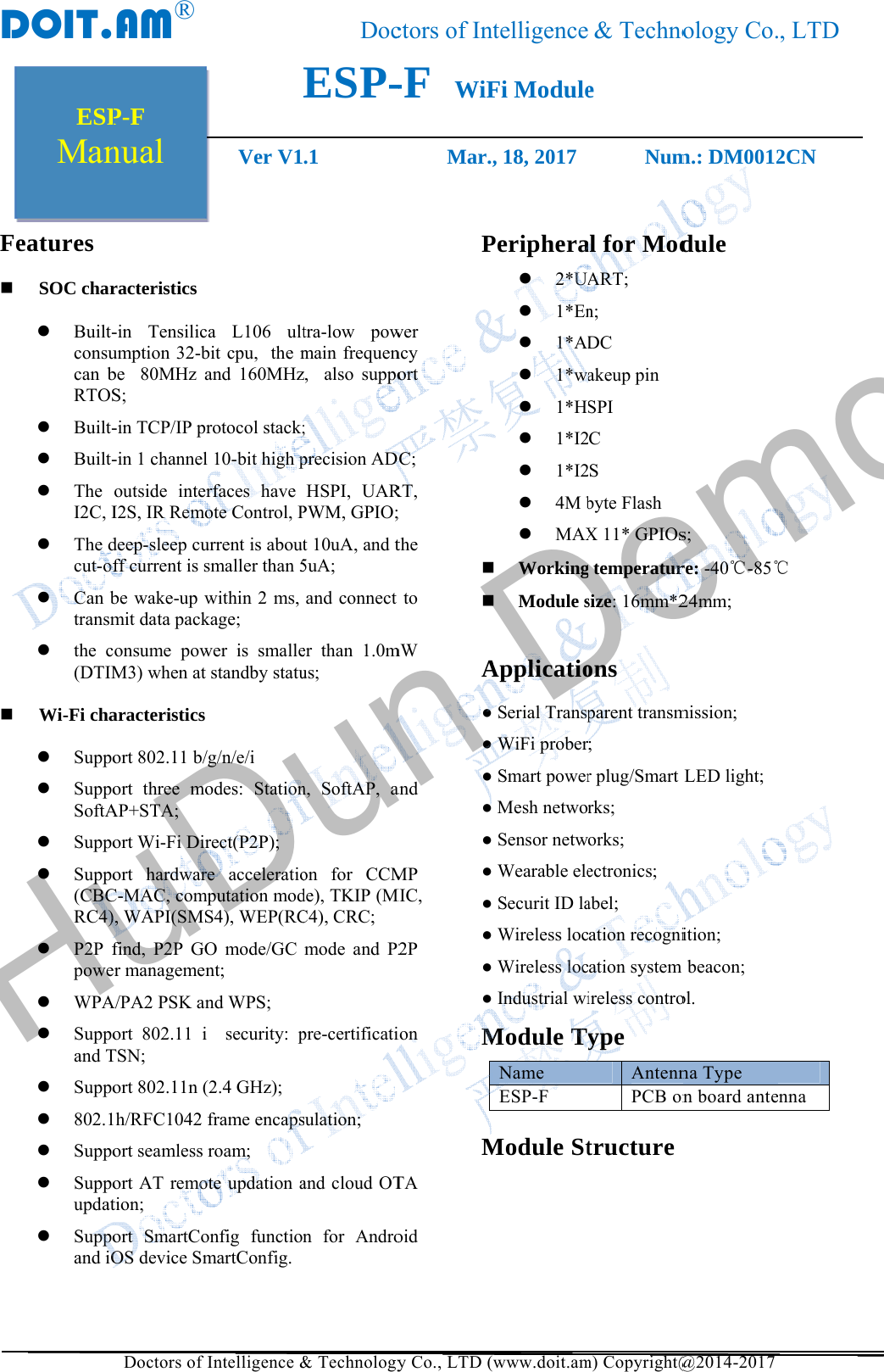 DFe  ESPManDOIT.               eatures SOC charBuilt-consucan bRTOSBuilt-Built-TheI2C, IThe dcut-ofCan btransmthe c(DTIMWi-Fi chaSuppoSuppoSoftASuppoSuppo(CBCRC4)P2P fpoweWPASuppoand TSuppo802.1SuppoSuppoupdatSuppoand iOP-Fnual AM&reg;    Doctors of Iracteristics -in Tensilicaumption 32-bbe  80MHz aS; -in TCP/IP pr-in 1 channel outside interI2S, IR Remodeep-sleep cuff current is sbe wake-up wmit data packonsume powM3) when at aracteristics ort 802.11 b/gort three moAP+STA; ort Wi-Fi Dirort hardwareC-MAC, comp), WAPI(SMSfind, P2P GOer managemenA/PA2 PSK anort 802.11 i TSN; ort 802.11n (1h/RFC1042 fort seamless rort AT remottion; ort SmartCoOS device SmVer V1Intelligence &amp;a L106 ultbit cpu,  the mand 160MHzrotocol stack;10-bit high prfaces have ote Control, Purrent is aboutsmaller than 5within 2 ms, kage; wer is smallestandby statug/n/e/i odes: Stationrect(P2P); e acceleratioputation modS4), WEP(RCO mode/GC nt; nd WPS;  security: p2.4 GHz); frame encapsroam;  te updation aonfig functionmartConfig. DocESP-.1&amp; Technologytra-low powmain frequenz,  also suppo; precision ADHSPI, UARPWM, GPIO;t 10uA, and t5uA; and connect er than 1.0mus; n, SoftAP, aon for CCMde), TKIP (MC4), CRC; mode and P2pre-certificatisulation; and cloud OTn for Androctors of Int-F  WiF         Mar.,y Co., LTD (wer ncy ort C; RT, ; the to mW and MP MIC, 2P ion TA oid PA● ● ● ● ● ● ● ● ● ● MMtelligenceFi Module, 18, 2017   www.doit.amPeriphera 2*UA 1*En 1*AD 1*wa 1*H 1*I2 1*I2 4M b MAX Working Module sApplicatioSerial TranspWiFi proberSmart powerMesh netwoSensor netwWearable eleSecurit ID laWireless locWireless locIndustrial wiModule TyName ESP-F Module St&amp; Technoe           Numm) Copyright@al for ModART; n; DC akeup pin SPI C S byte Flash X 11* GPIOsg temperatursize: 16mm*2ons parent transm; r plug/Smart rks; orks; ectronics; abel;  ation recogniation system ireless controype AntennPCB ontructure ology Co.m.: DM0012@2014-2017 dule s; re: -40℃-85℃24mm; mission;   LED light;   ition; beacon;  ol. na Type n board ante, LTD2CN ℃ nna HuDun Demo