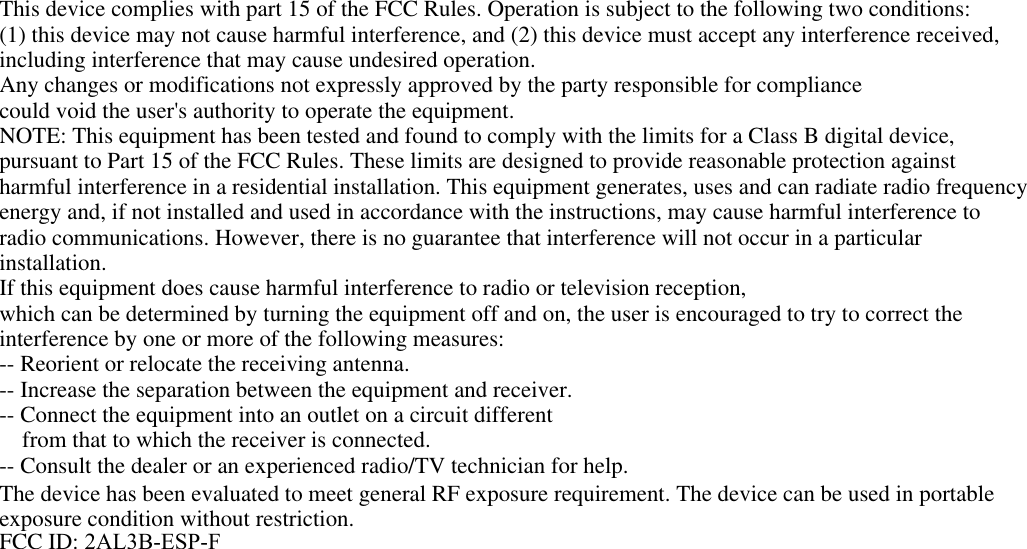 This device complies with part 15 of the FCC Rules. Operation is subject to the following two conditions:(1) this device may not cause harmful interference, and (2) this device must accept any interference received,including interference that may cause undesired operation.Any changes or modifications not expressly approved by the party responsible for compliancecould void the user's authority to operate the equipment.NOTE: This equipment has been tested and found to comply with the limits for a Class B digital device,pursuant to Part 15 of the FCC Rules. These limits are designed to provide reasonable protection againstharmful interference in a residential installation. This equipment generates, uses and can radiate radio frequencyenergy and, if not installed and used in accordance with the instructions, may cause harmful interference toradio communications. However, there is no guarantee that interference will not occur in a particularinstallation.If this equipment does cause harmful interference to radio or television reception,which can be determined by turning the equipment off and on, the user is encouraged to try to correct theinterference by one or more of the following measures:-- Reorient or relocate the receiving antenna.-- Increase the separation between the equipment and receiver.-- Connect the equipment into an outlet on a circuit differentfrom that to which the receiver is connected.-- Consult the dealer or an experienced radio/TV technician for help.The device has been evaluated to meet general RF exposure requirement. The device can be used in portable exposure condition without restriction.FCC ID: 2AL3B-ESP-F 