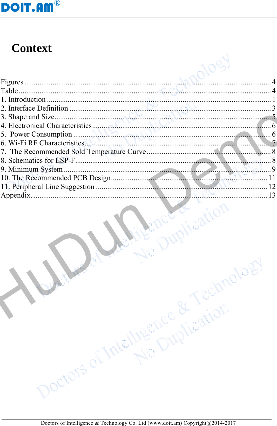 DOIT.AM&reg; Doctors of Intelligence &amp; Technology Co. Ltd (www.doit.am) Copyright@2014-2017 Context  Figures ................................................................................................................................... 4Table ...................................................................................................................................... 41. Introduction ....................................................................................................................... 12. Interface Definition ........................................................................................................... 33. Shape and Size ................................................................................................................... 54. Electronical Characteristics ............................................................................................... 6 5.  Power Consumption ......................................................................................................... 6 6. Wi-Fi RF Characteristics ................................................................................................... 7 7.  The Recommended Sold Temperature Curve .................................................................. 88. Schematics for ESP-F ........................................................................................................ 89. Minimum System .............................................................................................................. 910. The Recommended PCB Design ................................................................................... 1111. Peripheral Line Suggestion ........................................................................................... 12Appendix. ............................................................................................................................ 13   HuDun Demo