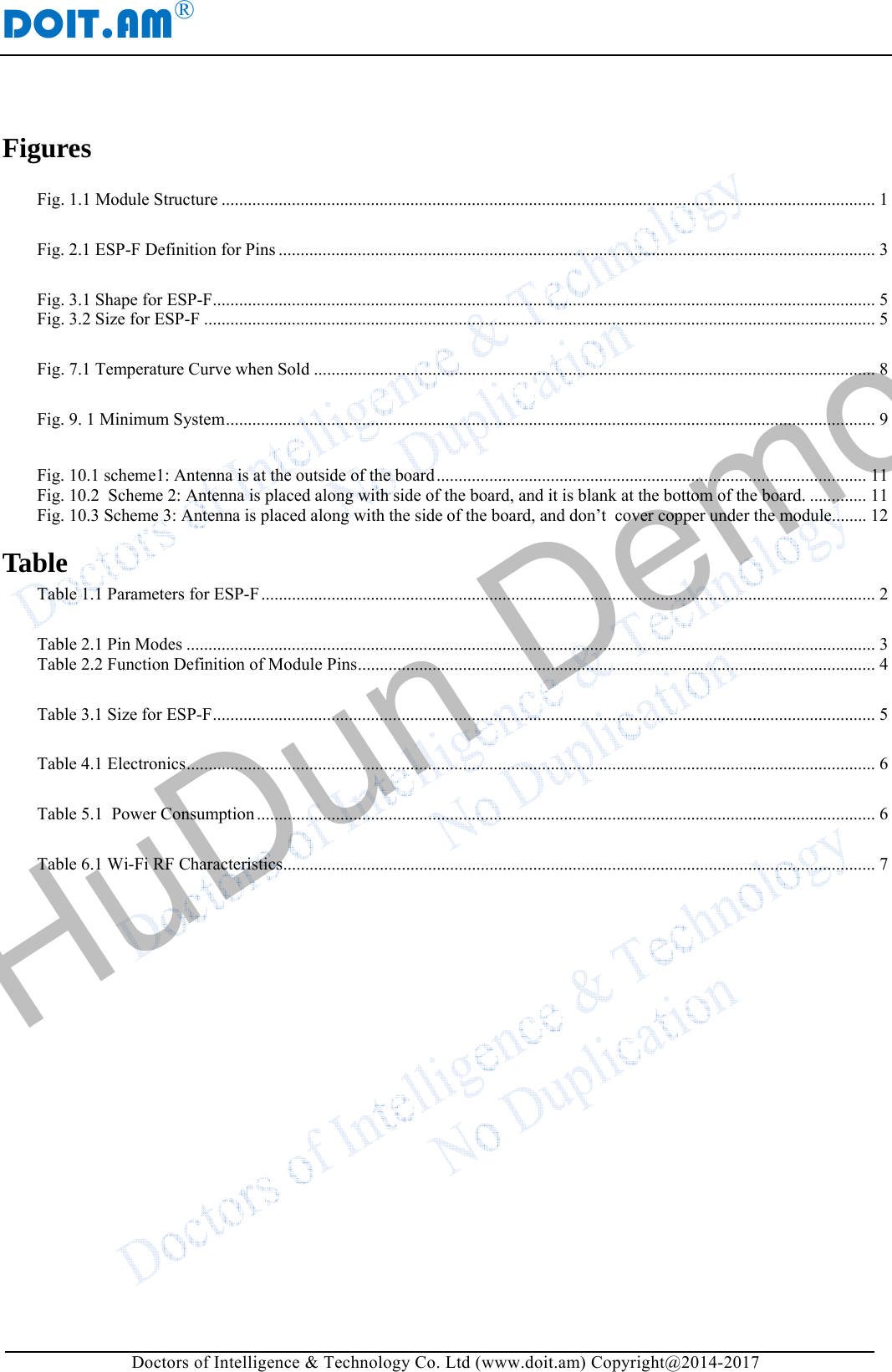 DOIT.AM&reg; Doctors of Intelligence &amp; Technology Co. Ltd (www.doit.am) Copyright@2014-2017 Figures  Fig. 1.1 Module Structure ..................................................................................................................................................... 1 Fig. 2.1 ESP-F Definition for Pins ........................................................................................................................................ 3 Fig. 3.1 Shape for ESP-F ....................................................................................................................................................... 5Fig. 3.2 Size for ESP-F ......................................................................................................................................................... 5 Fig. 7.1 Temperature Curve when Sold ................................................................................................................................ 8 Fig. 9. 1 Minimum System .................................................................................................................................................... 9 Fig. 10.1 scheme1: Antenna is at the outside of the board .................................................................................................. 11Fig. 10.2  Scheme 2: Antenna is placed along with side of the board, and it is blank at the bottom of the board. ............. 11Fig. 10.3 Scheme 3: Antenna is placed along with the side of the board, and don&rsquo;t  cover copper under the module........ 12Table Table 1.1 Parameters for ESP-F ............................................................................................................................................ 2 Table 2.1 Pin Modes ............................................................................................................................................................. 3Table 2.2 Function Definition of Module Pins ...................................................................................................................... 4 Table 3.1 Size for ESP-F ....................................................................................................................................................... 5 Table 4.1 Electronics ............................................................................................................................................................. 6 Table 5.1  Power Consumption ............................................................................................................................................. 6 Table 6.1 Wi-Fi RF Characteristics ....................................................................................................................................... 7     HuDun Demo