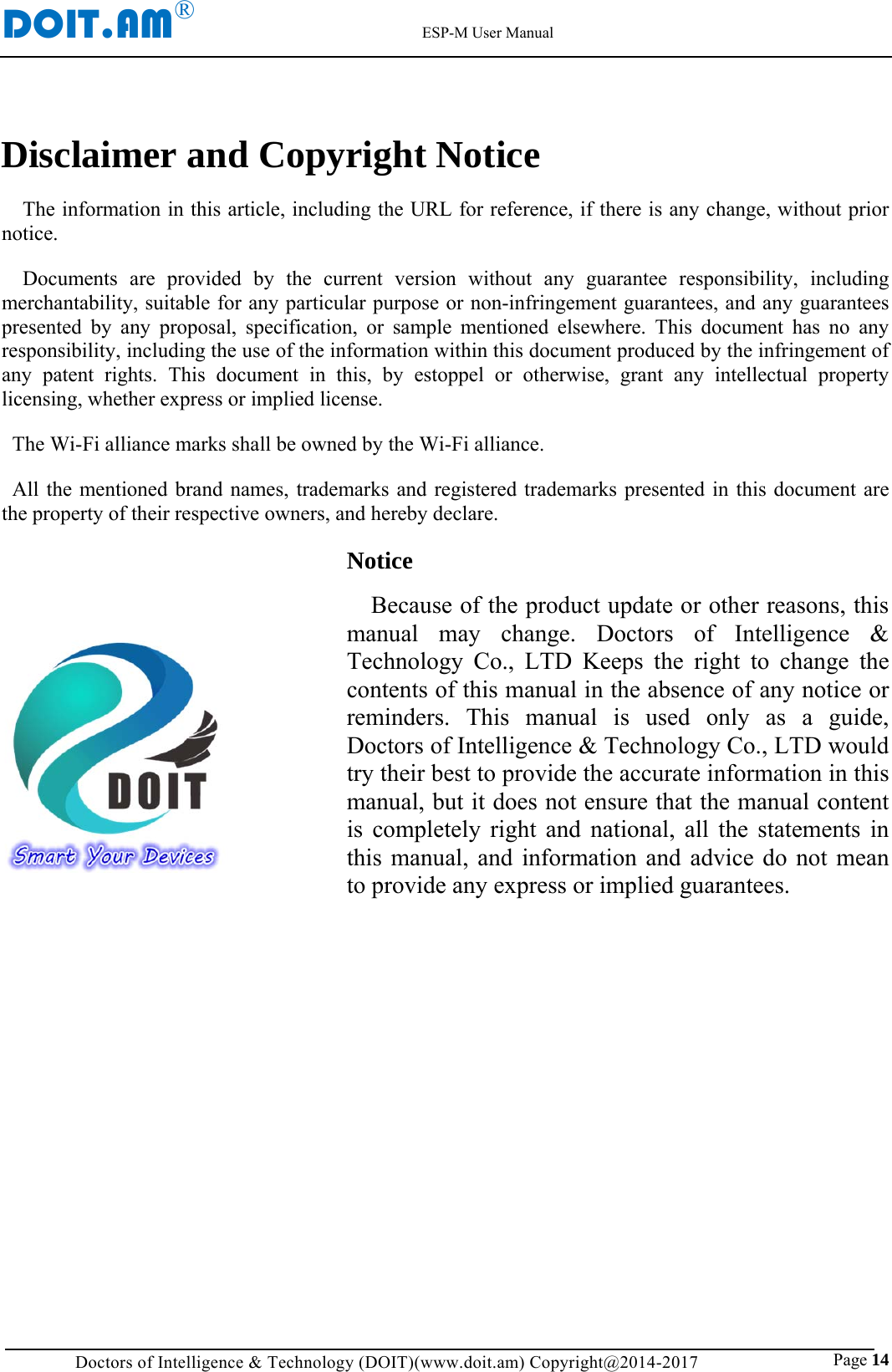 DOIT.AM&reg;                                                          ESP-M User Manual Doctors of Intelligence &amp; Technology (DOIT)(www.doit.am) Copyright@2014-2017                               Page 14 Disclaimer and Copyright Notice The information in this article, including the URL for reference, if there is any change, without prior notice. Documents are provided by the current version without any guarantee responsibility, including merchantability, suitable for any particular purpose or non-infringement guarantees, and any guarantees presented by any proposal, specification, or sample mentioned elsewhere. This document has no any responsibility, including the use of the information within this document produced by the infringement of any patent rights. This document in this, by estoppel or otherwise, grant any intellectual property licensing, whether express or implied license. The Wi-Fi alliance marks shall be owned by the Wi-Fi alliance. All the mentioned brand names, trademarks and registered trademarks presented in this document are the property of their respective owners, and hereby declare. Notice Because of the product update or other reasons, this manual may change. Doctors of Intelligence &amp; Technology Co., LTD Keeps the right to change the contents of this manual in the absence of any notice or reminders. This manual is used only as a guide, Doctors of Intelligence &amp; Technology Co., LTD would try their best to provide the accurate information in this manual, but it does not ensure that the manual content is completely right and national, all the statements in this manual, and information and advice do not mean to provide any express or implied guarantees.        