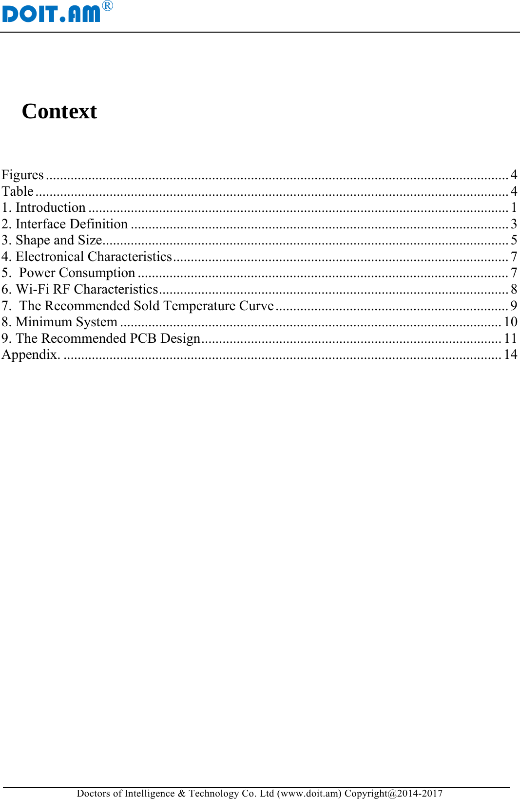 DOIT.AM&reg; Doctors of Intelligence &amp; Technology Co. Ltd (www.doit.am) Copyright@2014-2017  Context  Figures ................................................................................................................................... 4Table ...................................................................................................................................... 41. Introduction ....................................................................................................................... 12. Interface Definition ........................................................................................................... 33. Shape and Size ................................................................................................................... 54. Electronical Characteristics ............................................................................................... 7 5.  Power Consumption ......................................................................................................... 7 6. Wi-Fi RF Characteristics ................................................................................................... 8 7.  The Recommended Sold Temperature Curve .................................................................. 98. Minimum System ............................................................................................................ 109. The Recommended PCB Design ..................................................................................... 11Appendix. ............................................................................................................................ 14   