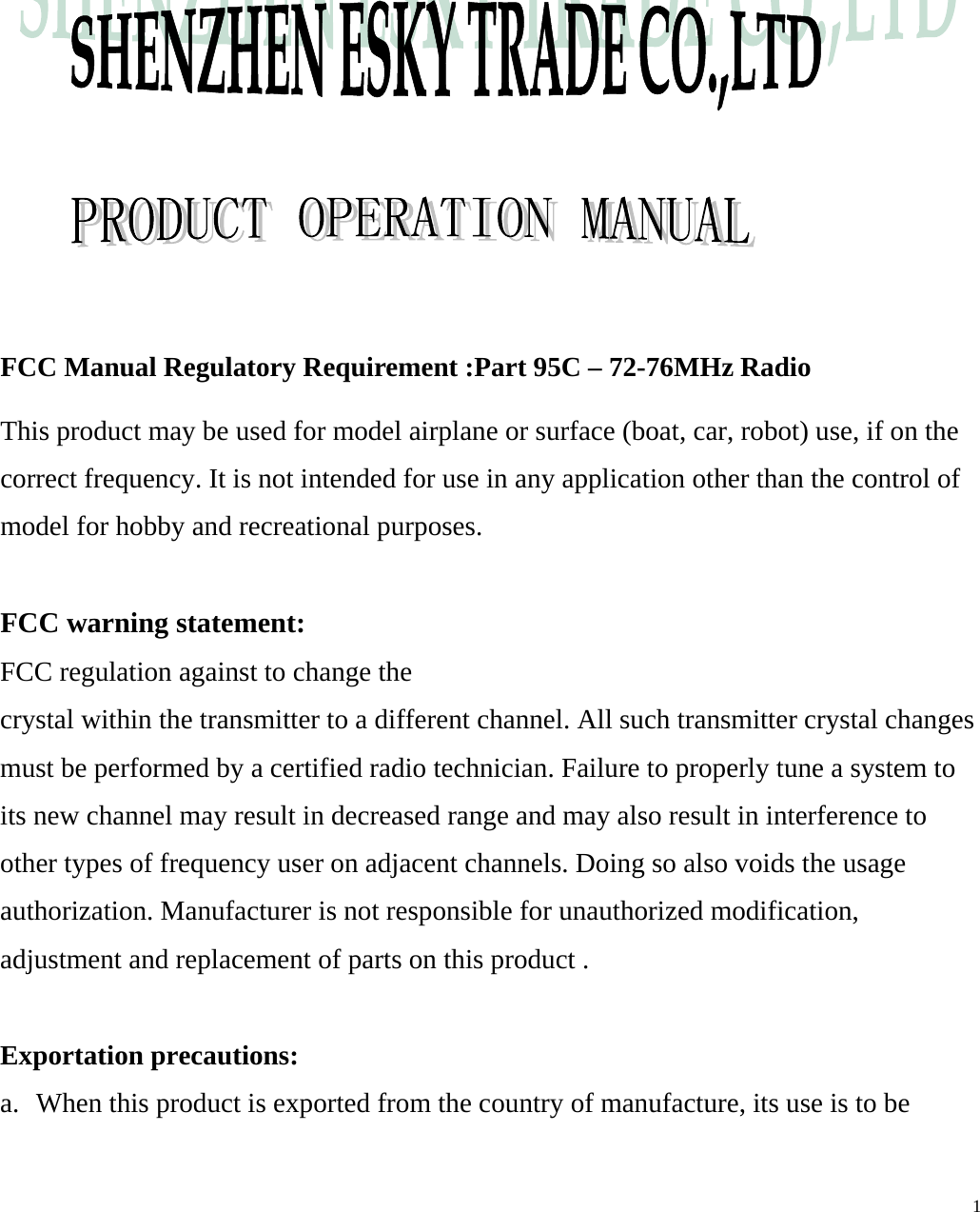                  FCC Manual Regulatory Requirement :Part 95C &ndash; 72-76MHz Radio  This product may be used for model airplane or surface (boat, car, robot) use, if on the correct frequency. It is not intended for use in any application other than the control of model for hobby and recreational purposes.  FCC warning statement: FCC regulation against to change the crystal within the transmitter to a different channel. All such transmitter crystal changes must be performed by a certified radio technician. Failure to properly tune a system to its new channel may result in decreased range and may also result in interference to other types of frequency user on adjacent channels. Doing so also voids the usage authorization. Manufacturer is not responsible for unauthorized modification, adjustment and replacement of parts on this product .  Exportation precautions: a.  When this product is exported from the country of manufacture, its use is to be   1