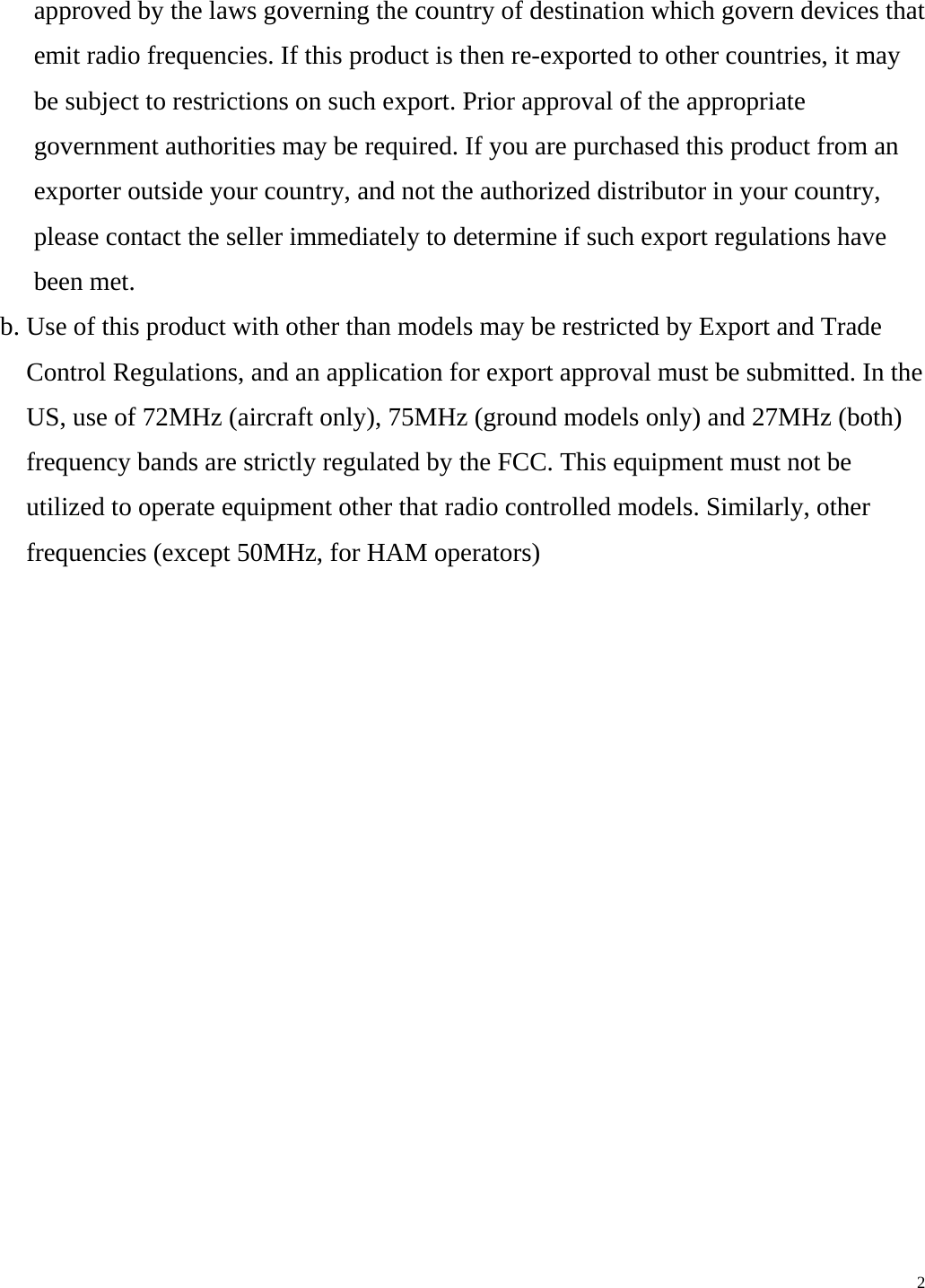 approved by the laws governing the country of destination which govern devices that emit radio frequencies. If this product is then re-exported to other countries, it may be subject to restrictions on such export. Prior approval of the appropriate government authorities may be required. If you are purchased this product from an exporter outside your country, and not the authorized distributor in your country, please contact the seller immediately to determine if such export regulations have been met. b. Use of this product with other than models may be restricted by Export and Trade Control Regulations, and an application for export approval must be submitted. In the US, use of 72MHz (aircraft only), 75MHz (ground models only) and 27MHz (both) frequency bands are strictly regulated by the FCC. This equipment must not be utilized to operate equipment other that radio controlled models. Similarly, other frequencies (except 50MHz, for HAM operators)                2