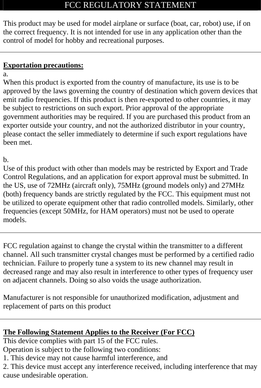 FCC REGULATORY STATEMENT  This product may be used for model airplane or surface (boat, car, robot) use, if on the correct frequency. It is not intended for use in any application other than the control of model for hobby and recreational purposes.   Exportation precautions: a. When this product is exported from the country of manufacture, its use is to be approved by the laws governing the country of destination which govern devices that emit radio frequencies. If this product is then re-exported to other countries, it may be subject to restrictions on such export. Prior approval of the appropriate government authorities may be required. If you are purchased this product from an exporter outside your country, and not the authorized distributor in your country, please contact the seller immediately to determine if such export regulations have been met.  b. Use of this product with other than models may be restricted by Export and Trade Control Regulations, and an application for export approval must be submitted. In the US, use of 72MHz (aircraft only), 75MHz (ground models only) and 27MHz (both) frequency bands are strictly regulated by the FCC. This equipment must not be utilized to operate equipment other that radio controlled models. Similarly, other frequencies (except 50MHz, for HAM operators) must not be used to operate models.   FCC regulation against to change the crystal within the transmitter to a different channel. All such transmitter crystal changes must be performed by a certified radio technician. Failure to properly tune a system to its new channel may result in decreased range and may also result in interference to other types of frequency user on adjacent channels. Doing so also voids the usage authorization.  Manufacturer is not responsible for unauthorized modification, adjustment and replacement of parts on this product   The Following Statement Applies to the Receiver (For FCC) This device complies with part 15 of the FCC rules. Operation is subject to the following two conditions: 1. This device may not cause harmful interference, and   2. This device must accept any interference received, including interference that may cause undesirable operation.   