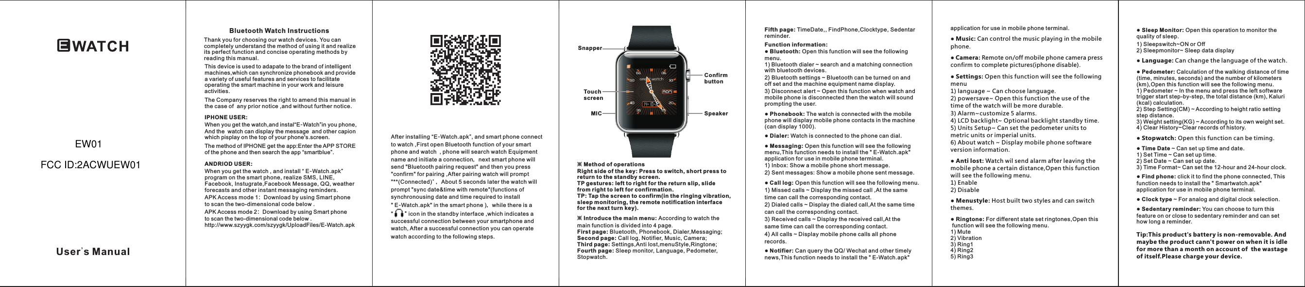 Bluetooth Watch InstructionsThank you for choosing our watch devices. You can completely understand the method of using it and realize its perfect function and concise operating methods by reading this manual.This device is used to adapate to the brand of intelligent machines,which can synchronize phonebook and provide a variety of useful features and services to facilitate operating the smart machine in your work and leisure activities.The Company reserves the right to amend this manual in the case of  any prior notice ,and without further notice.IPHONE USER:When you get the watch,and instal&ldquo; &rdquo;in you phone, And the  watch can display the message  and other capion which pisplay on the top of your phone's.screen.E-WatchANDRIOD USER:When you get the watch , and install &ldquo; E-Watch.apk&rdquo; program on the smart phone, realize SMS, LINE, Facebook, Instugrate,Facebook Message, QQ, weather forecasts and other instant messaging reminders.APK Access mode 1：Download by using Smart phone to scan the two-dimensional code below .※ Method of operationsRight side of the key: Press to switch, short press to return to the standby screen.TP gestures: left to right for the return slip, slide from right to left for confirmation.TP: Tap the screen to confirm(in the ringing vibration, sleep monitoring, the remote notification interface for the next turn key).※ Introduce the main menu According to watch the main function is divided into 4 page.First page: Bluetooth, Phonebook, Dialer,Messaging; Second page: Call log, Notifier, Music, Camera;Third page: Settings,Anti lost,menuStyle,Ringtone;Fourth page: Sleep monitor, Language, Pedometer,Stopwatch.: User's ManualConfirm buttonSpeakerTouch screenMICSnapperAfter installing &ldquo;E-Watch.apk&rdquo;, and smart phone connect to watch ,First open Bluetooth function of your smart phone and watch  , phone will search watch Equipment name and initiate a connection，next smart phone will send "Bluetooth pairing request" and then you press  "confirm" for pairing ,After pairing watch will prompt "**(Connected)" ，About 5 seconds later the watch will prompt "sync date&amp;time with remote"(functions of synchronousing date and time required to install " E-Watch.apk" in the smart phone )，while there is a  "       " icon in the standby interface ,which indicates a successful connection between your smartphone and watch, After a successful connection you can operate watch according to the following steps.Fifth page: TimeDate,, FindPhone,Clocktype, Sedentar reminder.Function information:● Bluetooth: Open this function will see the following menu.1) Bluetooth dialer ~ search and a matching connection with bluetooth devices.2) Bluetooth settings ~ Bluetooth can be turned on and off set and the machine equipment name display.3) Disconnect alert ~ Open this function when watch and mobile phone is disconnected then the watch will sound prompting the user.● Phonebook: The watch is connected with the mobile phone will display mobile phone contacts in the machine(can display 1000).● Dialer: Watch is connected to the phone can dial.● Messaging: Open this function will see the following menu,This function needs to install the " E-Watch.apk" application for use in mobile phone terminal.1) Inbox: Show a mobile phone short message.2) Sent messages: Show a mobile phone sent message.● Call log: Open this function will see the following menu.1) Missed calls ~ Display the missed call ,At the same time can call the corresponding contact.2) Dialed calls ~ Display the dialed call,At the same time can call the corresponding contact.3) Received calls ~ Display the received call,At the same time can call the corresponding contact.4) All calls ~ Display mobile phone calls all phone records.application for use in mobile phone terminal.● Music: Can control the music playing in the mobile phone.● Camera: Remote on/off mobile phone camera press confirm to complete pictures(iphone disable).● Settings: Open this function will see the following menu1) language ~ Can choose language.2) powersave~ Open this function the use of the time of the watch will be more durable.3) Alarm~customize 5 alarms.4) LCD backlight~ Optional backlight standby time.5) Units Setup~ Can set the pedometer units to metric units or imperial units.6) About watch ~ Display mobile phone software version information.● Anti lost: Watch wil send alarm after leaving the mobile phone a certain distance,Open this function will see the following menu.1) Enable 2) Disable● Menustyle: Host built two styles and can switch themes.● Ringtone: For different state set ringtones,Open this function will see the following menu.1) Mute2) Vibration3) Ring14) Ring25) Ring3● Sleep Monitor: Open this operation to monitor the quality of sleep.● Language: Can change the language of the watch.● Pedometer: Calculation of the walking distance of time (time, minutes, seconds) and the number of kilometers (km),Open this function will see the following menu.1) Pedometer ~ In the menu and press the left software trigger start step-by-step, the total distance (km), Kaluri (kcal) calculation.2) Step Setting(CM) ~ According to height ratio setting step distance.3) Weight setting(KG) ~ According to its own weight set.4) Clear History~Clear records of history.1) Sleepswitch~ON or Off2) Sleepmonitor~ Sleep data display● Stopwatch: Open this function can be timing.● Time Date ~ Can set up time and date.1) Set Time ~ Can set up time.2) Set Date ~ Can set up date.3) Time Format~ Can set the 12-hour and 24-hour clock.● Find phone: click it to find the phone connected, This function needs to install the " Smartwatch.apk" application for use in mobile phone terminal.● Clock type ~ For analog and digital clock selection.● Sedentary reminder: You can choose to turn this feature on or close to sedentary reminder and can set how long a reminder.● Notifier: Can query the QQ/ Wechat and other timely news,This function needs to install the " E-Watch.apk" Tip:This product's battery is non-removable. And maybe the product cann't power on when it is idle for more than a month on account of  the wastage of itself.Please charge your device.APK Access mode 2：Download by using Smart phone to scan the two-dimensional code below .http://www.szyygk.com/szyygk/UploadFiles/E-Watch.apk The method of IPHONE get the app:Enter the APP STORE of the phone and then search the app &ldquo;smartblue&rdquo;.EW01FCC ID:2ACWUEW01