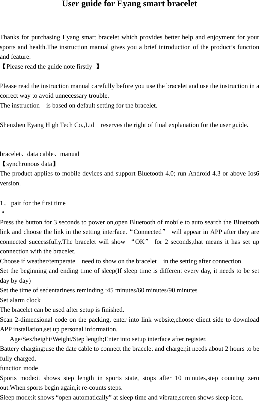   User guide for Eyang smart bracelet  Thanks for purchasing Eyang smart bracelet which provides better help and enjoyment for your sports and health.The instruction manual gives you a brief introduction of the product&rsquo;s function and feature. 【Please read the guide note firstly  】  Please read the instruction manual carefully before you use the bracelet and use the instruction in a correct way to avoid unnecessary trouble. The instruction    is based on default setting for the bracelet.  Shenzhen Eyang High Tech Co.,Ltd    reserves the right of final explanation for the user guide.   bracelet、data cable、manual  【synchronous data】 The product applies to mobile devices and support Bluetooth 4.0; run Android 4.3 or above Ios6 version.  1、 pair for the first time &middot; Press the button for 3 seconds to power on,open Bluetooth of mobile to auto search the Bluetooth link and choose the link in the setting interface.&ldquo;Connected&rdquo;  will appear in APP after they are connected successfully.The bracelet will show &ldquo;OK&rdquo; for 2 seconds,that means it has set up connection with the bracelet.   Choose if weather/temperate    need to show on the bracelet    in the setting after connection. Set the beginning and ending time of sleep(If sleep time is different every day, it needs to be set day by day) Set the time of sedentariness reminding :45 minutes/60 minutes/90 minutes Set alarm clock The bracelet can be used after setup is finished. Scan 2-dimensional code on the packing, enter into link website,choose client side to download APP installation,set up personal information. Age/Sex/height/Weight/Step length;Enter into setup interface after register. Battery charging:use the date cable to connect the bracelet and charger,it needs about 2 hours to be fully charged. function mode Sports mode:it shows step length in sports state, stops after 10 minutes,step counting zero out.When sports begin again,it re-counts steps. Sleep mode:it shows &ldquo;open automatically&rdquo; at sleep time and vibrate,screen shows sleep icon. 