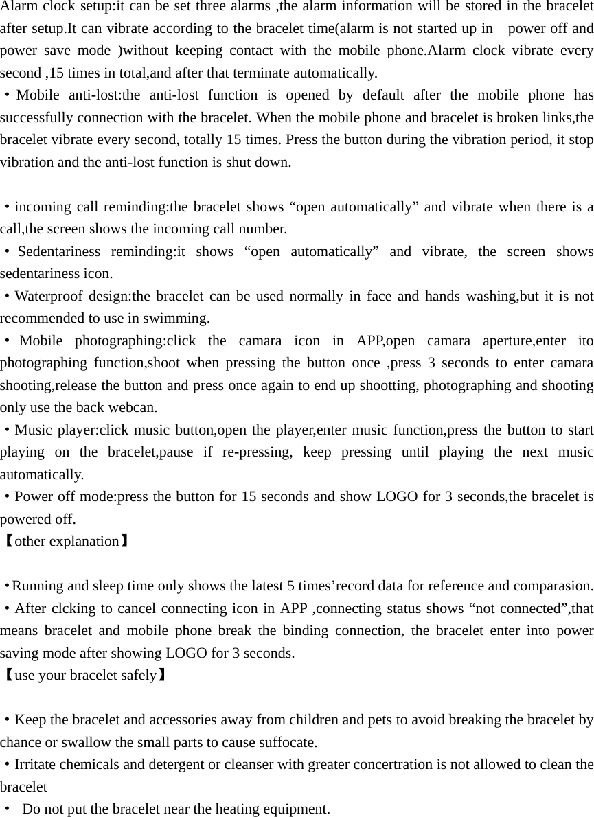 Alarm clock setup:it can be set three alarms ,the alarm information will be stored in the bracelet after setup.It can vibrate according to the bracelet time(alarm is not started up in    power off and power save mode )without keeping contact with the mobile phone.Alarm clock vibrate every second ,15 times in total,and after that terminate automatically. &middot;Mobile anti-lost:the anti-lost function is opened by default after the mobile phone has successfully connection with the bracelet. When the mobile phone and bracelet is broken links,the bracelet vibrate every second, totally 15 times. Press the button during the vibration period, it stop vibration and the anti-lost function is shut down.  &middot;incoming call reminding:the bracelet shows &ldquo;open automatically&rdquo; and vibrate when there is a call,the screen shows the incoming call number. &middot;Sedentariness reminding:it shows &ldquo;open automatically&rdquo; and vibrate, the screen shows sedentariness icon. &middot;Waterproof design:the bracelet can be used normally in face and hands washing,but it is not recommended to use in swimming. &middot;Mobile photographing:click the camara icon in APP,open camara aperture,enter ito photographing function,shoot when pressing the button once ,press 3 seconds to enter camara shooting,release the button and press once again to end up shootting, photographing and shooting only use the back webcan. &middot;Music player:click music button,open the player,enter music function,press the button to start playing on the bracelet,pause if re-pressing, keep pressing until playing the next music automatically. &middot;Power off mode:press the button for 15 seconds and show LOGO for 3 seconds,the bracelet is powered off. 【other explanation】  &middot;Running and sleep time only shows the latest 5 times&rsquo;record data for reference and comparasion. &middot;After clcking to cancel connecting icon in APP ,connecting status shows &ldquo;not connected&rdquo;,that means bracelet and mobile phone break the binding connection, the bracelet enter into power saving mode after showing LOGO for 3 seconds. 【use your bracelet safely】  &middot;Keep the bracelet and accessories away from children and pets to avoid breaking the bracelet by chance or swallow the small parts to cause suffocate. &middot;Irritate chemicals and detergent or cleanser with greater concertration is not allowed to clean the bracelet &middot;  Do not put the bracelet near the heating equipment.        