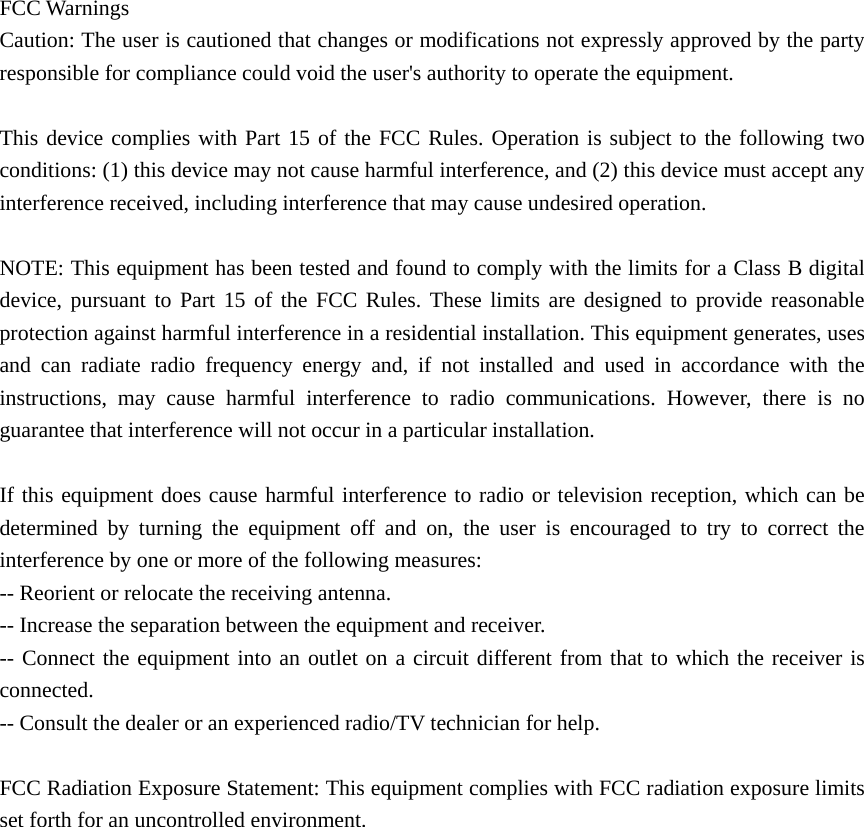    FCC Warnings   Caution: The user is cautioned that changes or modifications not expressly approved by the party responsible for compliance could void the user's authority to operate the equipment.      This device complies with Part 15 of the FCC Rules. Operation is subject to the following two conditions: (1) this device may not cause harmful interference, and (2) this device must accept any interference received, including interference that may cause undesired operation.    NOTE: This equipment has been tested and found to comply with the limits for a Class B digital device, pursuant to Part 15 of the FCC Rules. These limits are designed to provide reasonable protection against harmful interference in a residential installation. This equipment generates, uses and can radiate radio frequency energy and, if not installed and used in accordance with the instructions, may cause harmful interference to radio communications. However, there is no guarantee that interference will not occur in a particular installation.  If this equipment does cause harmful interference to radio or television reception, which can be determined by turning the equipment off and on, the user is encouraged to try to correct the interference by one or more of the following measures:   -- Reorient or relocate the receiving antenna. -- Increase the separation between the equipment and receiver.   -- Connect the equipment into an outlet on a circuit different from that to which the receiver is connected.   -- Consult the dealer or an experienced radio/TV technician for help.      FCC Radiation Exposure Statement: This equipment complies with FCC radiation exposure limits set forth for an uncontrolled environment.   