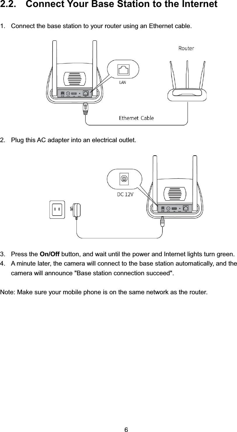  &amp;RQQHFW <RXU %DVH 6WDWLRQ WR WKH ,QWHUQHW &amp;RQQHFW WKH EDVH VWDWLRQ WR \RXU URXWHU XVLQJ DQ (WKHUQHW FDEOH 3OXJ WKLV $&amp; DGDSWHU LQWR DQ HOHFWULFDO RXWOHW 3UHVV WKH 2Q2II EXWWRQ DQG ZDLW XQWLO WKH SRZHU DQG ,QWHUQHW OLJKWV WXUQ JUHHQ $ PLQXWH ODWHU WKH FDPHUD ZLOO FRQQHFW WR WKH EDVH VWDWLRQ DXWRPDWLFDOO\ DQG WKHFDPHUD ZLOO DQQRXQFH %DVH VWDWLRQ FRQQHFWLRQ VXFFHHG1RWH 0DNH VXUH \RXU PRELOH SKRQH LV RQ WKH VDPH QHWZRUN DV WKH URXWHU