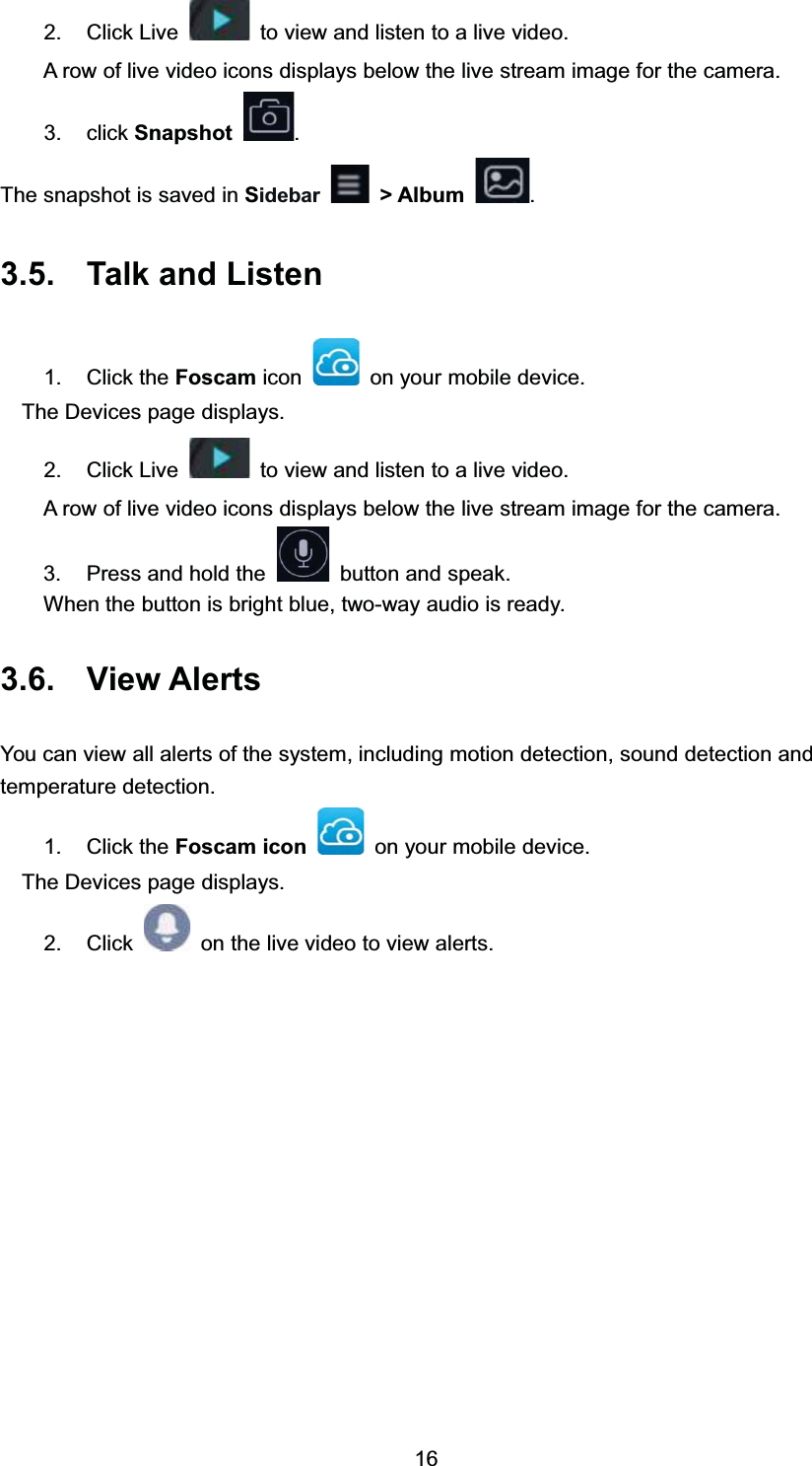  &amp;OLFN /LYH WRYLHZDQGOLVWHQWRDOLYHYLGHR$ URZ RI OLYH YLGHR LFRQV GLVSOD\V EHORZ WKH OLYH VWUHDP LPDJH IRU WKH FDPHUD FOLFN 6QDSVKRW 7KH VQDSVKRW LV VDYHG LQ 6LGHEDU ! $OEXP  7DON DQG /LVWHQ &amp;OLFN WKH )RVFDP LFRQ RQ \RXU PRELOH GHYLFH7KH 'HYLFHV SDJH GLVSOD\V &amp;OLFN /LYH WRYLHZDQGOLVWHQWRDOLYHYLGHR$ URZ RI OLYH YLGHR LFRQV GLVSOD\V EHORZ WKH OLYH VWUHDP LPDJH IRU WKH FDPHUD 3UHVV DQG KROG WKH EXWWRQ DQG VSHDN:KHQ WKH EXWWRQ LV EULJKW EOXH WZRZD\ DXGLR LV UHDG\ 9LHZ $OHUWV<RX FDQ YLHZ DOO DOHUWV RI WKH V\VWHP LQFOXGLQJ PRWLRQ GHWHFWLRQ VRXQG GHWHFWLRQ DQGWHPSHUDWXUH GHWHFWLRQ &amp;OLFN WKH )RVFDP LFRQ RQ \RXU PRELOH GHYLFH7KH 'HYLFHV SDJH GLVSOD\V &amp;OLFN RQ WKH OLYH YLGHR WR YLHZ DOHUWV