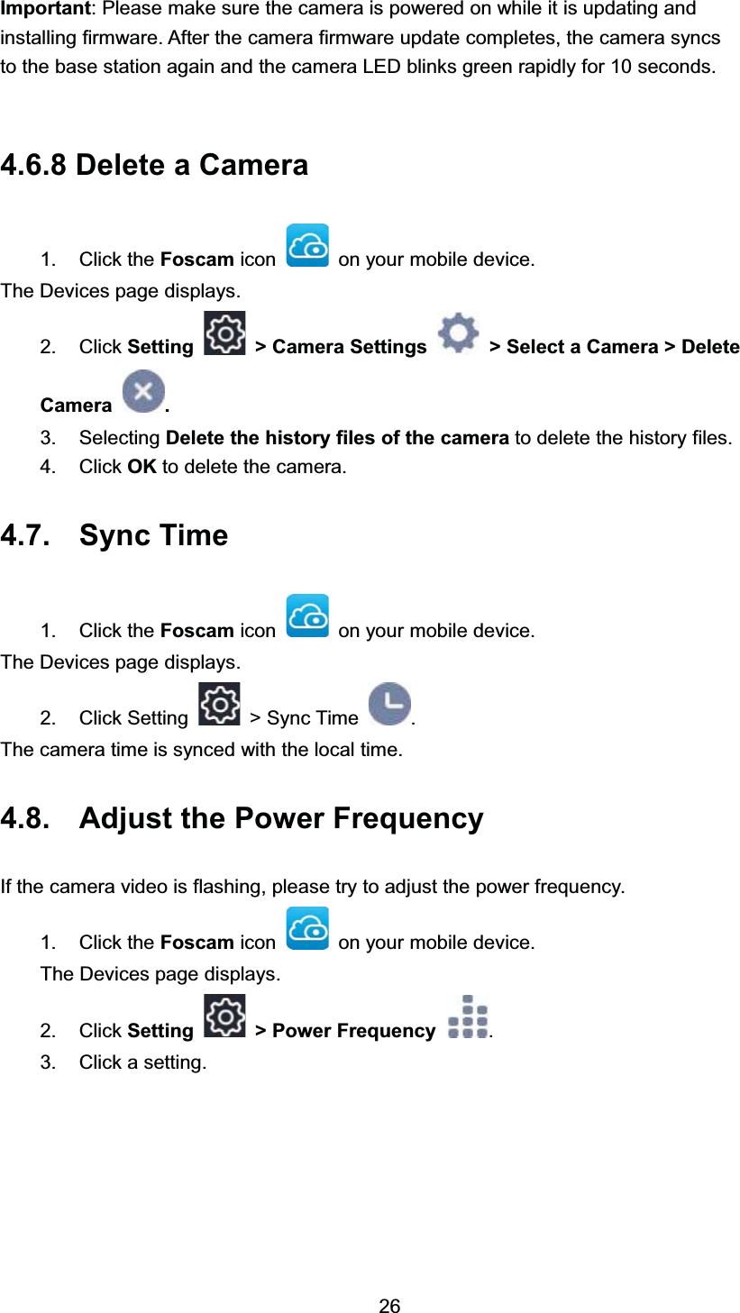 ,PSRUWDQW 3OHDVH PDNH VXUH WKH FDPHUD LV SRZHUHG RQ ZKLOH LW LV XSGDWLQJ DQGLQVWDOOLQJ ILUPZDUH $IWHU WKH FDPHUD ILUPZDUH XSGDWH FRPSOHWHV WKH FDPHUD V\QFVWR WKH EDVH VWDWLRQ DJDLQ DQG WKH FDPHUD /(' EOLQNV JUHHQ UDSLGO\ IRU  VHFRQGV 'HOHWH D &amp;DPHUD &amp;OLFN WKH )RVFDP LFRQ RQ \RXU PRELOH GHYLFH7KH 'HYLFHV SDJH GLVSOD\V &amp;OLFN 6HWWLQJ ! &amp;DPHUD 6HWWLQJV ! 6HOHFW D &amp;DPHUD ! 'HOHWH&amp;DPHUD  6HOHFWLQJ 'HOHWH WKH KLVWRU\ ILOHV RI WKH FDPHUD WR GHOHWH WKH KLVWRU\ ILOHV &amp;OLFN 2. WR GHOHWH WKH FDPHUD 6\QF 7LPH &amp;OLFN WKH )RVFDP LFRQ RQ \RXU PRELOH GHYLFH7KH 'HYLFHV SDJH GLVSOD\V &amp;OLFN 6HWWLQJ !6\QF7LPH 7KH FDPHUD WLPH LV V\QFHG ZLWK WKH ORFDO WLPH $GMXVW WKH 3RZHU )UHTXHQF\,I WKH FDPHUD YLGHR LV IODVKLQJ SOHDVH WU\ WR DGMXVW WKH SRZHU IUHTXHQF\ &amp;OLFN WKH )RVFDP LFRQ RQ \RXU PRELOH GHYLFH7KH 'HYLFHV SDJH GLVSOD\V &amp;OLFN 6HWWLQJ ! 3RZHU )UHTXHQF\  &amp;OLFN D VHWWLQJ