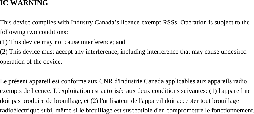  IC WARNING  This device complies with Industry Canada&rsquo;s licence-exempt RSSs. Operation is subject to the following two conditions: (1) This device may not cause interference; and (2) This device must accept any interference, including interference that may cause undesired operation of the device.  Le pr&eacute;sent appareil est conforme aux CNR d'Industrie Canada applicables aux appareils radio exempts de licence. L'exploitation est autoris&eacute;e aux deux conditions suivantes: (1) l'appareil ne doit pas produire de brouillage, et (2) l'utilisateur de l'appareil doit accepter tout brouillage radio&eacute;lectrique subi, m&ecirc;me si le brouillage est susceptible d'en compromettre le fonctionnement.  