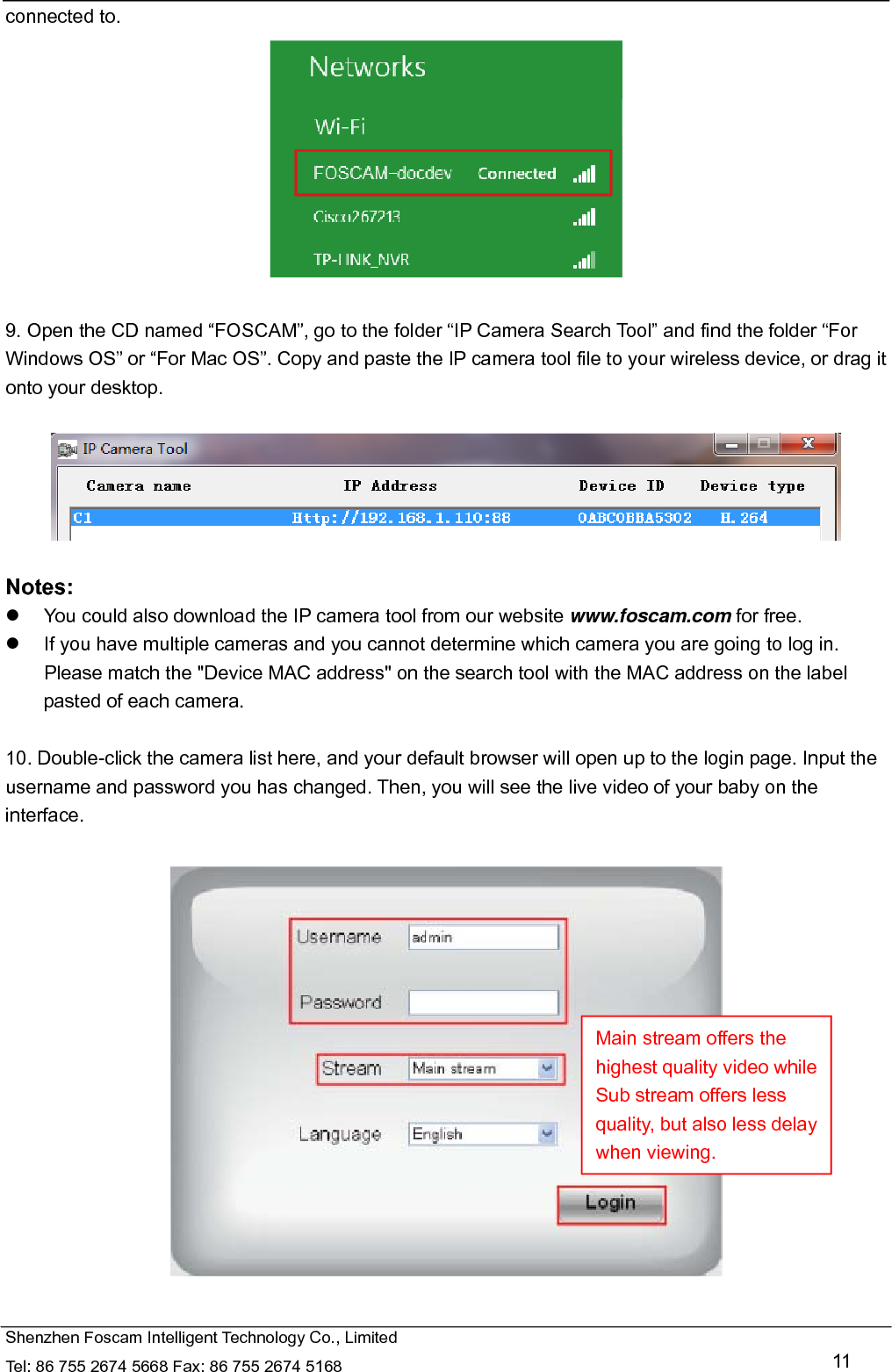   Shenzhen Foscam Intelligent Technology Co., Limited Tel: 86 755 2674 5668 Fax: 86 755 2674 5168   11 connected to.   9. Open the CD named &ldquo;FOSCAM&rdquo;, go to the folder &ldquo;IP Camera Search Tool&rdquo; and find the folder &ldquo;For Windows OS&rdquo; or &ldquo;For Mac OS&rdquo;. Copy and paste the IP camera tool file to your wireless device, or drag it onto your desktop.    Notes:    You could also download the IP camera tool from our website www.foscam.com for free.   If you have multiple cameras and you cannot determine which camera you are going to log in. Please match the "Device MAC address" on the search tool with the MAC address on the label pasted of each camera.  10. Double-click the camera list here, and your default browser will open up to the login page. Input the username and password you has changed. Then, you will see the live video of your baby on the interface.    Main stream offers the highest quality video while Sub stream offers less quality, but also less delay when viewing. 