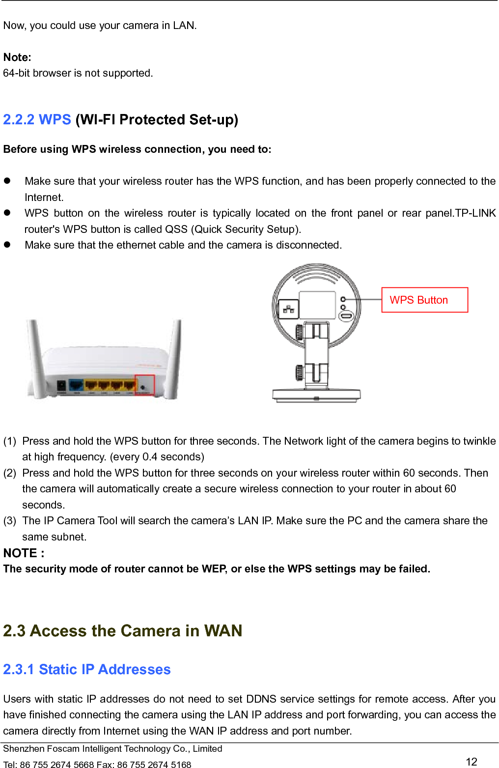   Shenzhen Foscam Intelligent Technology Co., Limited Tel: 86 755 2674 5668 Fax: 86 755 2674 5168   12  Now, you could use your camera in LAN.  Note: 64-bit browser is not supported.  2.2.2 WPS (WI-FI Protected Set-up) Before using WPS wireless connection, you need to:    Make sure that your wireless router has the WPS function, and has been properly connected to the Internet.    WPS button on the wireless router is typically located on the front panel or rear panel.TP-LINK router's WPS button is called QSS (Quick Security Setup).   Make sure that the ethernet cable and the camera is disconnected.                        (1)  Press and hold the WPS button for three seconds. The Network light of the camera begins to twinkle at high frequency. (every 0.4 seconds) (2)  Press and hold the WPS button for three seconds on your wireless router within 60 seconds. Then the camera will automatically create a secure wireless connection to your router in about 60 seconds. (3)  The IP Camera Tool will search the camera&rsquo;s LAN IP. Make sure the PC and the camera share the same subnet. NOTE : The security mode of router cannot be WEP, or else the WPS settings may be failed.   2.3 Access the Camera in WAN 2.3.1 Static IP Addresses Users with static IP addresses do not need to set DDNS service settings for remote access. After you have finished connecting the camera using the LAN IP address and port forwarding, you can access the camera directly from Internet using the WAN IP address and port number.   WPS Button 