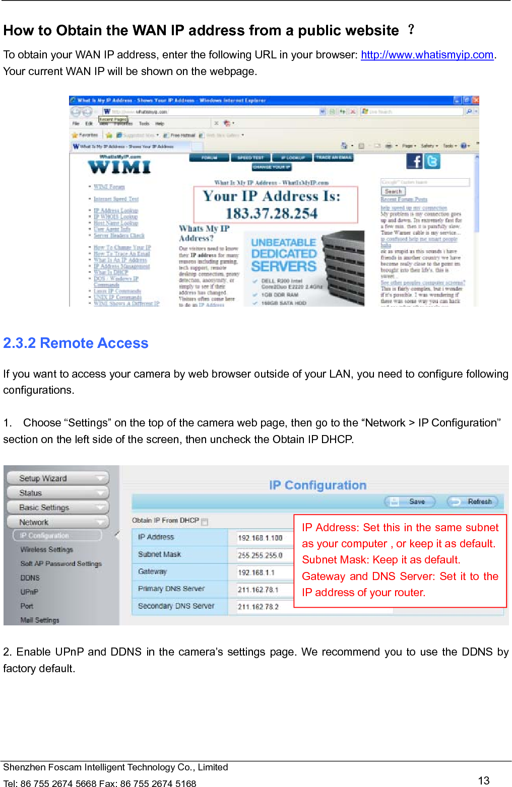   Shenzhen Foscam Intelligent Technology Co., Limited Tel: 86 755 2674 5668 Fax: 86 755 2674 5168   13  How to Obtain the WAN IP address from a public website  ？ To obtain your WAN IP address, enter the following URL in your browser: http://www.whatismyip.com. Your current WAN IP will be shown on the webpage.   2.3.2 Remote Access If you want to access your camera by web browser outside of your LAN, you need to configure following configurations.  1.    Choose &ldquo;Settings&rdquo; on the top of the camera web page, then go to the &ldquo;Network > IP Configuration&rdquo; section on the left side of the screen, then uncheck the Obtain IP DHCP.    2. Enable UPnP and DDNS in the camera&rsquo;s settings page. We recommend you to use the DDNS by factory default.  IP Address: Set this in the same subnet as your computer , or keep it as default. Subnet Mask: Keep it as default. Gateway and DNS Server: Set it to the IP address of your router. 