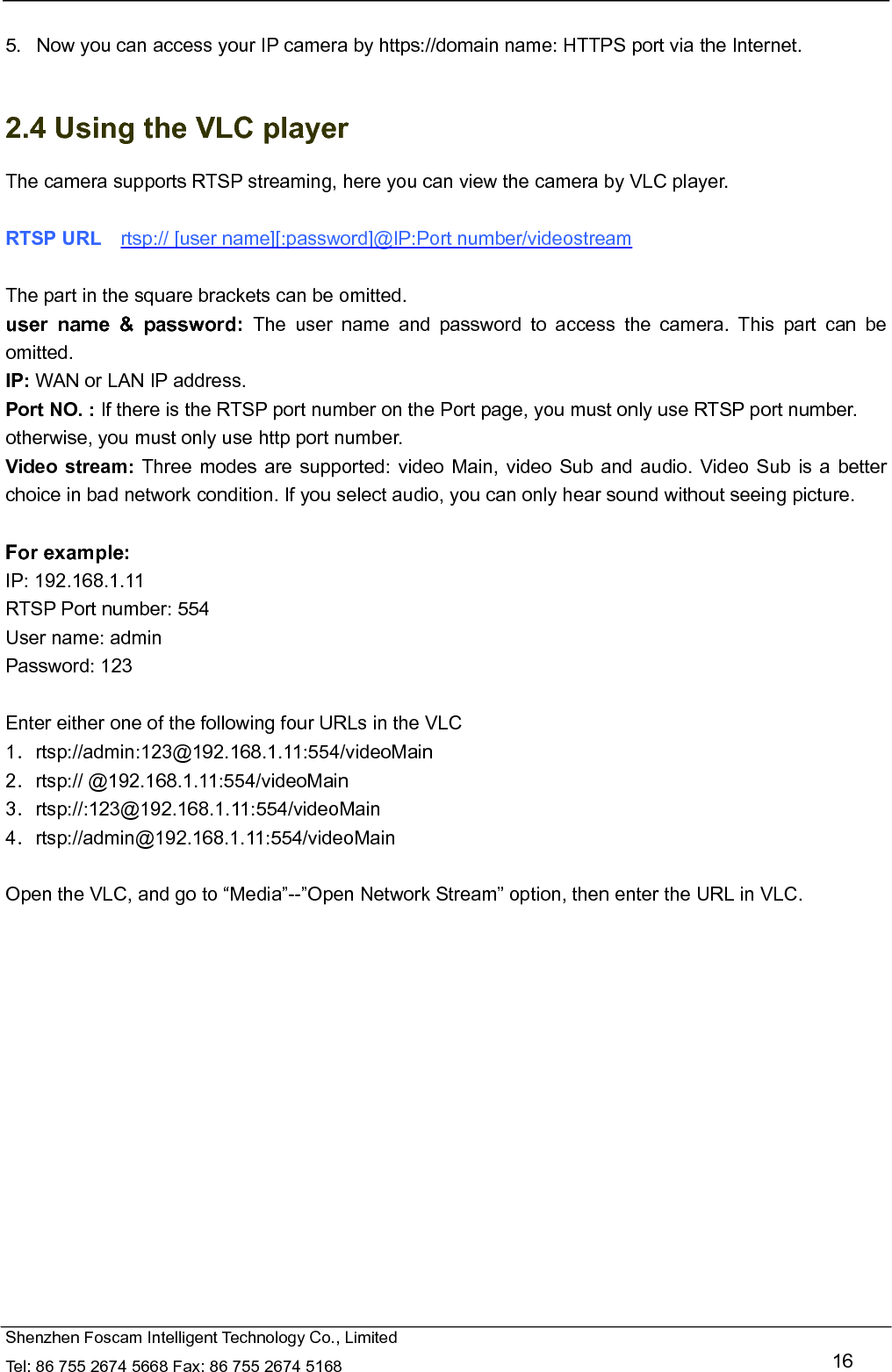   Shenzhen Foscam Intelligent Technology Co., Limited Tel: 86 755 2674 5668 Fax: 86 755 2674 5168   16  5.   Now you can access your IP camera by https://domain name: HTTPS port via the Internet.    2.4 Using the VLC player The camera supports RTSP streaming, here you can view the camera by VLC player.  RTSP URL    rtsp:// [user name][:password]@IP:Port number/videostream  The part in the square brackets can be omitted. user name &amp; password: The user name and password to access the camera. This part can be omitted. IP: WAN or LAN IP address. Port NO. : If there is the RTSP port number on the Port page, you must only use RTSP port number. otherwise, you must only use http port number. Video stream: Three modes are supported: video Main, video Sub and audio. Video Sub is a better choice in bad network condition. If you select audio, you can only hear sound without seeing picture.  For example: IP: 192.168.1.11 RTSP Port number: 554 User name: admin Password: 123  Enter either one of the following four URLs in the VLC 1．rtsp://admin:123@192.168.1.11:554/videoMain 2．rtsp:// @192.168.1.11:554/videoMain 3．rtsp://:123@192.168.1.11:554/videoMain 4．rtsp://admin@192.168.1.11:554/videoMain  Open the VLC, and go to &ldquo;Media&rdquo;--&rdquo;Open Network Stream&rdquo; option, then enter the URL in VLC.  