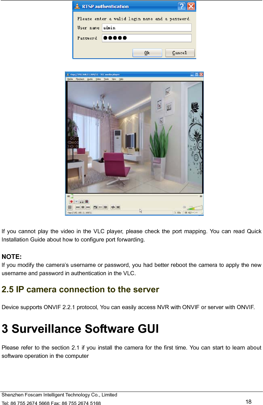   Shenzhen Foscam Intelligent Technology Co., Limited Tel: 86 755 2674 5668 Fax: 86 755 2674 5168   18     If you cannot play the video in the VLC player, please check the port mapping. You can read Quick Installation Guide about how to configure port forwarding.  NOTE: If you modify the camera&rsquo;s username or password, you had better reboot the camera to apply the new username and password in authentication in the VLC. 2.5 IP camera connection to the server Device supports ONVIF 2.2.1 protocol, You can easily access NVR with ONVIF or server with ONVIF. 3 Surveillance Software GUI Please refer to the section 2.1 if you install the camera for the first time. You can start to learn about software operation in the computer 