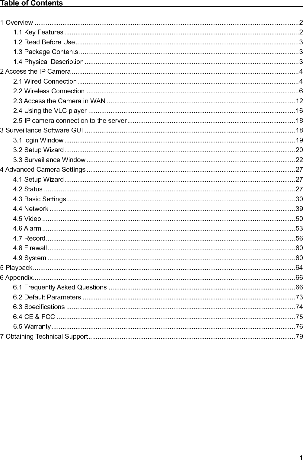   1 Table of Contents                                                               1 Overview ............................................................................................................................................... 2 1.1 Key Features ............................................................................................................................... 2 1.2 Read Before Use ......................................................................................................................... 3 1.3 Package Contents ....................................................................................................................... 3 1.4 Physical Description .................................................................................................................... 3 2 Access the IP Camera ........................................................................................................................... 4 2.1 Wired Connection ........................................................................................................................ 4 2.2 Wireless Connection ................................................................................................................... 6 2.3 Access the Camera in WAN ...................................................................................................... 12 2.4 Using the VLC player ................................................................................................................ 16 2.5 IP camera connection to the server ........................................................................................... 18 3 Surveillance Software GUI .................................................................................................................. 18 3.1 login Window ............................................................................................................................. 19 3.2 Setup Wizard ............................................................................................................................. 20 3.3 Surveillance Window ................................................................................................................. 22 4 Advanced Camera Settings ................................................................................................................. 27 4.1 Setup Wizard ............................................................................................................................. 27 4.2 Status ........................................................................................................................................ 27 4.3 Basic Settings............................................................................................................................ 30 4.4 Network ..................................................................................................................................... 39 4.5 Video ......................................................................................................................................... 50 4.6 Alarm ......................................................................................................................................... 53 4.7 Record ....................................................................................................................................... 56 4.8 Firewall ...................................................................................................................................... 60 4.9 System ...................................................................................................................................... 60 5 Playback .............................................................................................................................................. 64 6 Appendix .............................................................................................................................................. 66 6.1 Frequently Asked Questions ..................................................................................................... 66 6.2 Default Parameters ................................................................................................................... 73 6.3 Specifications ............................................................................................................................ 74 6.4 CE &amp; FCC ................................................................................................................................. 75 6.5 Warranty .................................................................................................................................... 76 7 Obtaining Technical Support ................................................................................................................ 79           