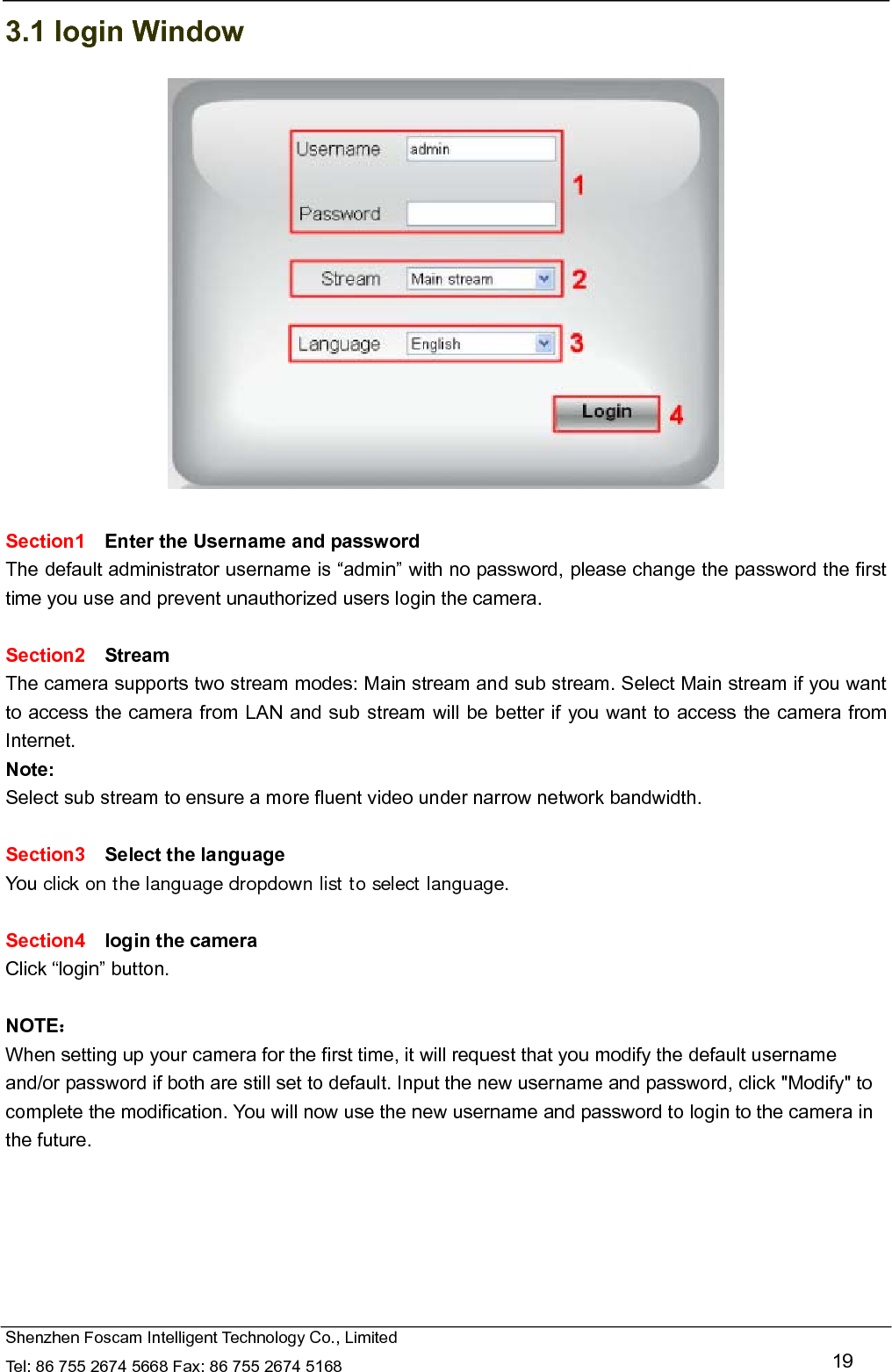   Shenzhen Foscam Intelligent Technology Co., Limited Tel: 86 755 2674 5668 Fax: 86 755 2674 5168   19 3.1 login Window   Section1  Enter the Username and password The default administrator username is &ldquo;admin&rdquo; with no password, please change the password the first time you use and prevent unauthorized users login the camera.      Section2  Stream The camera supports two stream modes: Main stream and sub stream. Select Main stream if you want to access the camera from LAN and sub stream will be better if you want to access the camera from Internet. Note:  Select sub stream to ensure a more fluent video under narrow network bandwidth.  Section3  Select the language You click on the language dropdown list to select language.  Section4  login the camera Click &ldquo;login&rdquo; button.  NOTE： When setting up your camera for the first time, it will request that you modify the default username and/or password if both are still set to default. Input the new username and password, click "Modify" to complete the modification. You will now use the new username and password to login to the camera in the future. 