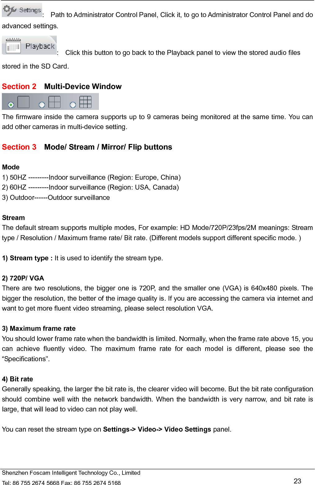   Shenzhen Foscam Intelligent Technology Co., Limited Tel: 86 755 2674 5668 Fax: 86 755 2674 5168   23 :    Path to Administrator Control Panel, Click it, to go to Administrator Control Panel and do advanced settings. :    Click this button to go back to the Playback panel to view the stored audio files stored in the SD Card.  Section 2  Multi-Device Window  The firmware inside the camera supports up to 9 cameras being monitored at the same time. You can add other cameras in multi-device setting.  Section 3    Mode/ Stream / Mirror/ Flip buttons  Mode 1) 50HZ ---------Indoor surveillance (Region: Europe, China) 2) 60HZ ---------Indoor surveillance (Region: USA, Canada) 3) Outdoor------Outdoor surveillance  Stream The default stream supports multiple modes, For example: HD Mode/720P/23fps/2M meanings: Stream type / Resolution / Maximum frame rate/ Bit rate. (Different models support different specific mode. )  1) Stream type : It is used to identify the stream type.  2) 720P/ VGA There are two resolutions, the bigger one is 720P, and the smaller one (VGA) is 640x480 pixels. The bigger the resolution, the better of the image quality is. If you are accessing the camera via internet and want to get more fluent video streaming, please select resolution VGA.  3) Maximum frame rate You should lower frame rate when the bandwidth is limited. Normally, when the frame rate above 15, you can achieve fluently video. The maximum frame rate for each model is different, please see the &ldquo;Specifications&rdquo;.  4) Bit rate Generally speaking, the larger the bit rate is, the clearer video will become. But the bit rate configuration should combine well with the network bandwidth. When the bandwidth is very narrow, and bit rate is large, that will lead to video can not play well.  You can reset the stream type on Settings-> Video-> Video Settings panel.    