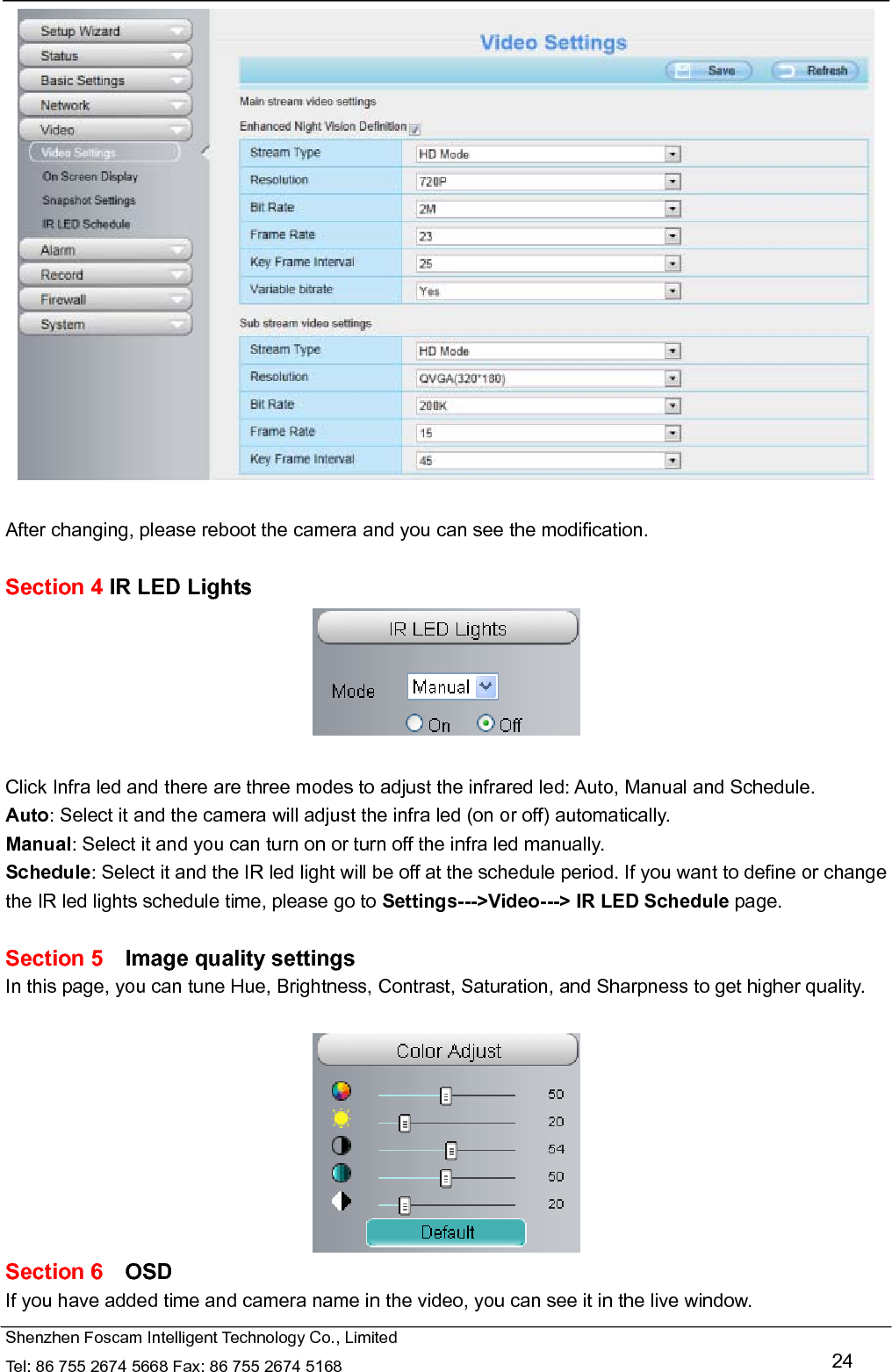   Shenzhen Foscam Intelligent Technology Co., Limited Tel: 86 755 2674 5668 Fax: 86 755 2674 5168   24   After changing, please reboot the camera and you can see the modification.  Section 4 IR LED Lights   Click Infra led and there are three modes to adjust the infrared led: Auto, Manual and Schedule. Auto: Select it and the camera will adjust the infra led (on or off) automatically. Manual: Select it and you can turn on or turn off the infra led manually. Schedule: Select it and the IR led light will be off at the schedule period. If you want to define or change the IR led lights schedule time, please go to Settings--->Video---> IR LED Schedule page.  Section 5  Image quality settings In this page, you can tune Hue, Brightness, Contrast, Saturation, and Sharpness to get higher quality.   Section 6  OSD If you have added time and camera name in the video, you can see it in the live window.   