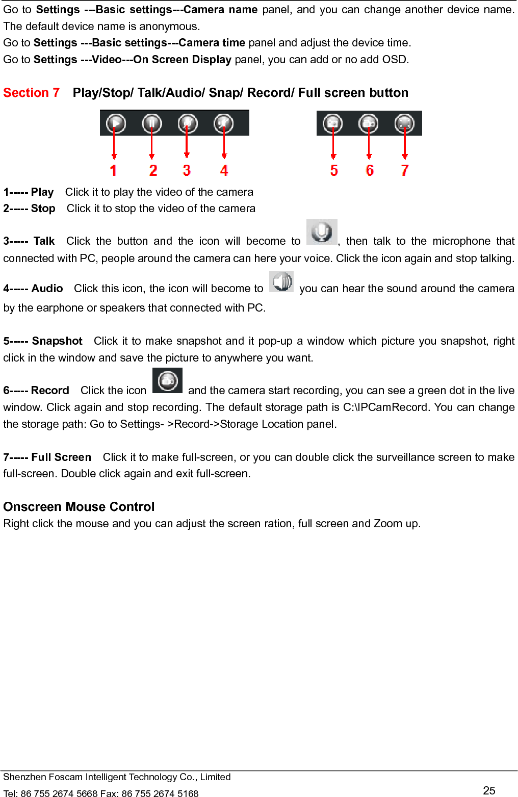   Shenzhen Foscam Intelligent Technology Co., Limited Tel: 86 755 2674 5668 Fax: 86 755 2674 5168   25 Go to Settings ---Basic settings---Camera name panel, and you can change another device name. The default device name is anonymous. Go to Settings ---Basic settings---Camera time panel and adjust the device time. Go to Settings ---Video---On Screen Display panel, you can add or no add OSD.  Section 7    Play/Stop/ Talk/Audio/ Snap/ Record/ Full screen button  1----- Play    Click it to play the video of the camera 2----- Stop    Click it to stop the video of the camera 3----- Talk  Click the button and the icon will become to  , then talk to the microphone that connected with PC, people around the camera can here your voice. Click the icon again and stop talking. 4----- Audio    Click this icon, the icon will become to    you can hear the sound around the camera by the earphone or speakers that connected with PC.  5----- Snapshot   Click it to make snapshot and it pop-up a window which picture you snapshot, right click in the window and save the picture to anywhere you want. 6----- Record  Click the icon    and the camera start recording, you can see a green dot in the live window. Click again and stop recording. The default storage path is C:\IPCamRecord. You can change the storage path: Go to Settings- >Record->Storage Location panel.  7----- Full Screen    Click it to make full-screen, or you can double click the surveillance screen to make full-screen. Double click again and exit full-screen.  Onscreen Mouse Control Right click the mouse and you can adjust the screen ration, full screen and Zoom up.  