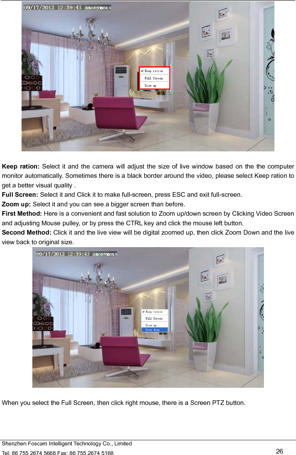   Shenzhen Foscam Intelligent Technology Co., Limited Tel: 86 755 2674 5668 Fax: 86 755 2674 5168   26   Keep ration: Select it and the camera will adjust the size of live window based on the the computer monitor automatically. Sometimes there is a black border around the video, please select Keep ration to get a better visual quality . Full Screen: Select it and Click it to make full-screen, press ESC and exit full-screen. Zoom up: Select it and you can see a bigger screen than before. First Method: Here is a convenient and fast solution to Zoom up/down screen by Clicking Video Screen and adjusting Mouse pulley, or by press the CTRL key and click the mouse left button. Second Method: Click it and the live view will be digital zoomed up, then click Zoom Down and the live view back to original size.   When you select the Full Screen, then click right mouse, there is a Screen PTZ button. 