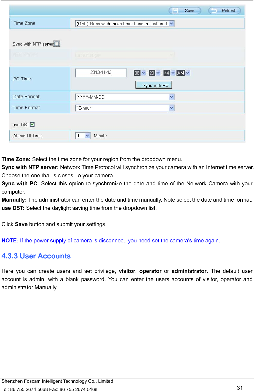   Shenzhen Foscam Intelligent Technology Co., Limited Tel: 86 755 2674 5668 Fax: 86 755 2674 5168   31   Time Zone: Select the time zone for your region from the dropdown menu. Sync with NTP server: Network Time Protocol will synchronize your camera with an Internet time server. Choose the one that is closest to your camera. Sync with PC: Select this option to synchronize the date and time of the Network Camera with your computer. Manually: The administrator can enter the date and time manually. Note select the date and time format. use DST: Select the daylight saving time from the dropdown list.  Click Save button and submit your settings.  NOTE: If the power supply of camera is disconnect, you need set the camera&rsquo;s time again. 4.3.3 User Accounts Here you can create users and set privilege, visitor,  operator or administrator. The default user account is admin, with a blank password. You can enter the users accounts of visitor, operator and administrator Manually.  