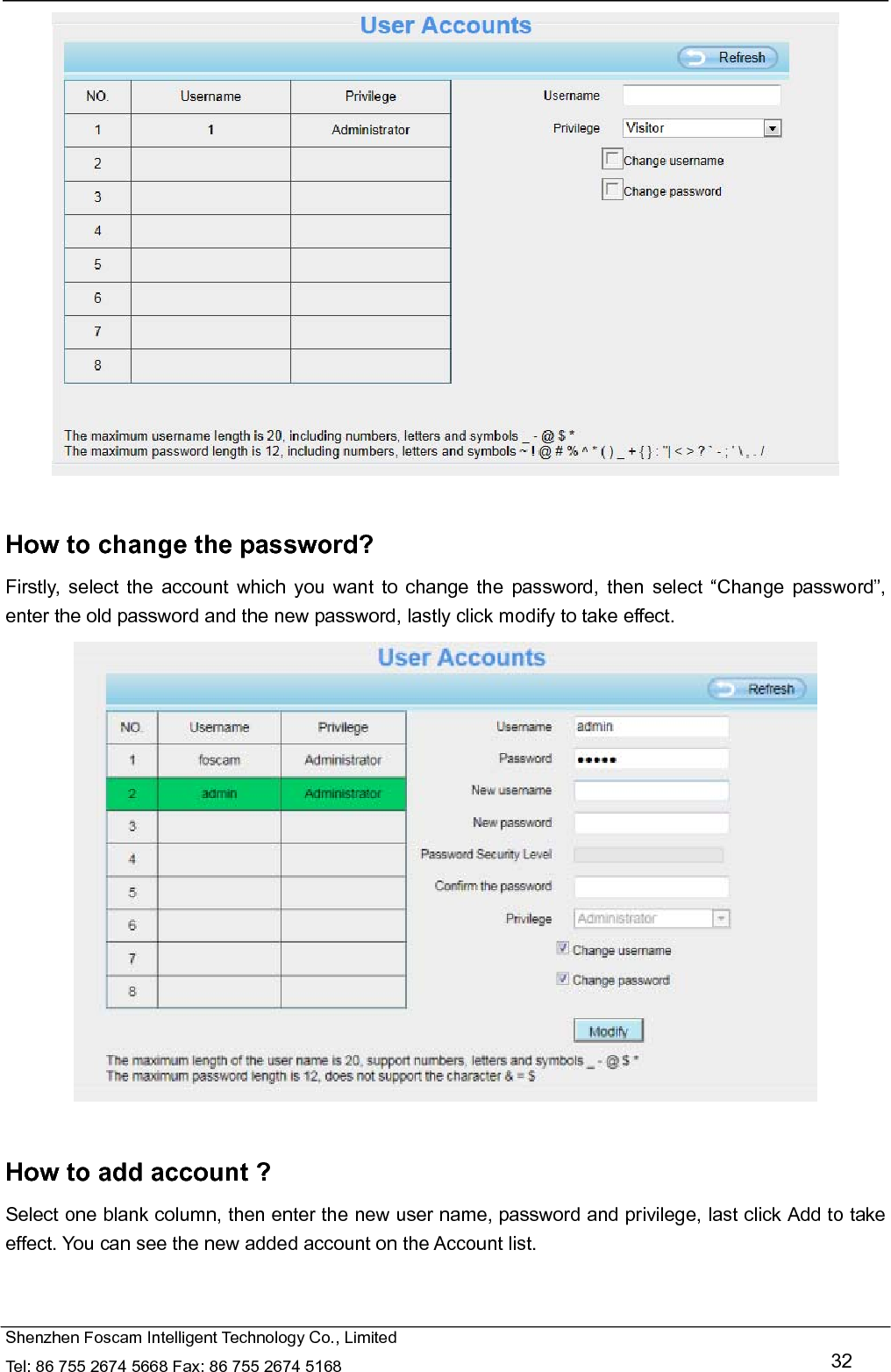   Shenzhen Foscam Intelligent Technology Co., Limited Tel: 86 755 2674 5668 Fax: 86 755 2674 5168   32   How to change the password? Firstly, select the account which you want to change the password, then select &ldquo;Change password&rdquo;, enter the old password and the new password, lastly click modify to take effect.   How to add account ? Select one blank column, then enter the new user name, password and privilege, last click Add to take effect. You can see the new added account on the Account list.  
