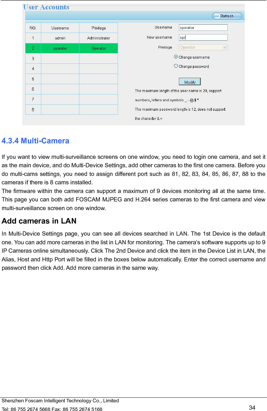   Shenzhen Foscam Intelligent Technology Co., Limited Tel: 86 755 2674 5668 Fax: 86 755 2674 5168   34  4.3.4 Multi-Camera If you want to view multi-surveillance screens on one window, you need to login one camera, and set it as the main device, and do Multi-Device Settings, add other cameras to the first one camera. Before you do multi-cams settings, you need to assign different port such as 81, 82, 83, 84, 85, 86, 87, 88 to the cameras if there is 8 cams installed.   The firmware within the camera can support a maximum of 9 devices monitoring all at the same time. This page you can both add FOSCAM MJPEG and H.264 series cameras to the first camera and view multi-surveillance screen on one window. Add cameras in LAN In Multi-Device Settings page, you can see all devices searched in LAN. The 1st Device is the default one. You can add more cameras in the list in LAN for monitoring. The camera&rsquo;s software supports up to 9 IP Cameras online simultaneously. Click The 2nd Device and click the item in the Device List in LAN, the Alias, Host and Http Port will be filled in the boxes below automatically. Enter the correct username and password then click Add. Add more cameras in the same way.  