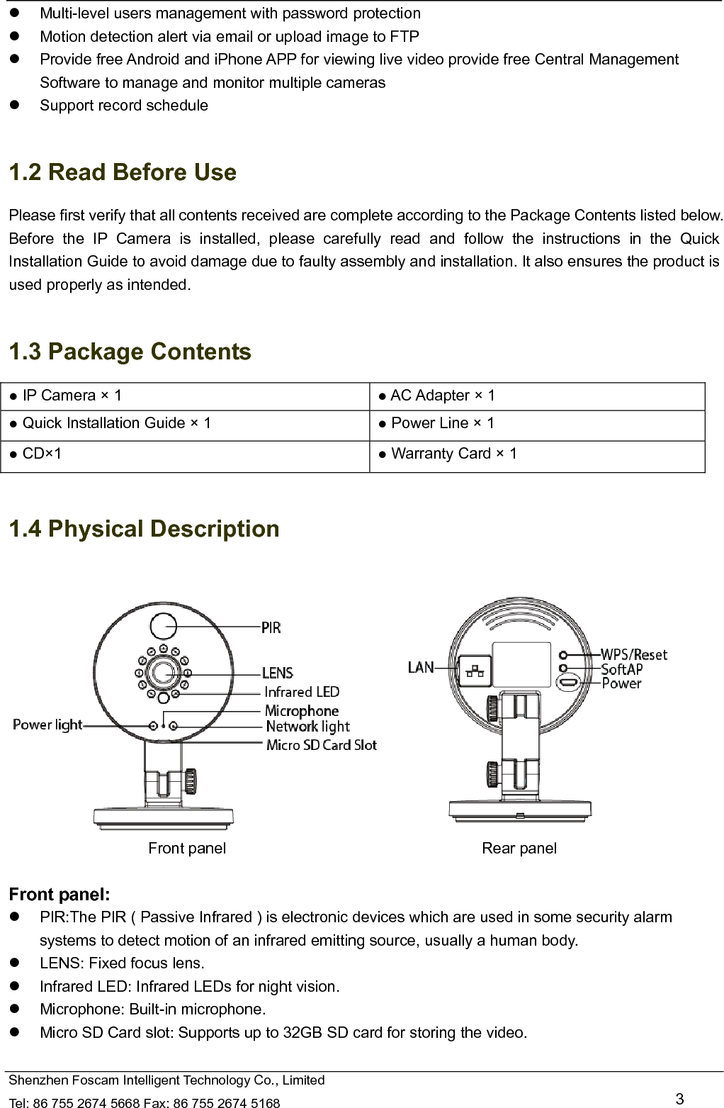   Shenzhen Foscam Intelligent Technology Co., Limited Tel: 86 755 2674 5668 Fax: 86 755 2674 5168   3   Multi-level users management with password protection   Motion detection alert via email or upload image to FTP   Provide free Android and iPhone APP for viewing live video provide free Central Management Software to manage and monitor multiple cameras   Support record schedule  1.2 Read Before Use Please first verify that all contents received are complete according to the Package Contents listed below. Before the IP Camera is installed, please carefully read and follow the instructions in the Quick Installation Guide to avoid damage due to faulty assembly and installation. It also ensures the product is used properly as intended.  1.3 Package Contents ● IP Camera &times; 1  ● AC Adapter &times; 1 ● Quick Installation Guide &times; 1  ● Power Line &times; 1 ● CD&times;1  ● Warranty Card &times; 1  1.4 Physical Description                            Front panel                                 Rear panel  Front panel:   PIR:The PIR ( Passive Infrared ) is electronic devices which are used in some security alarm systems to detect motion of an infrared emitting source, usually a human body.   LENS: Fixed focus lens.     Infrared LED: Infrared LEDs for night vision.  Microphone: Built-in microphone.   Micro SD Card slot: Supports up to 32GB SD card for storing the video.  