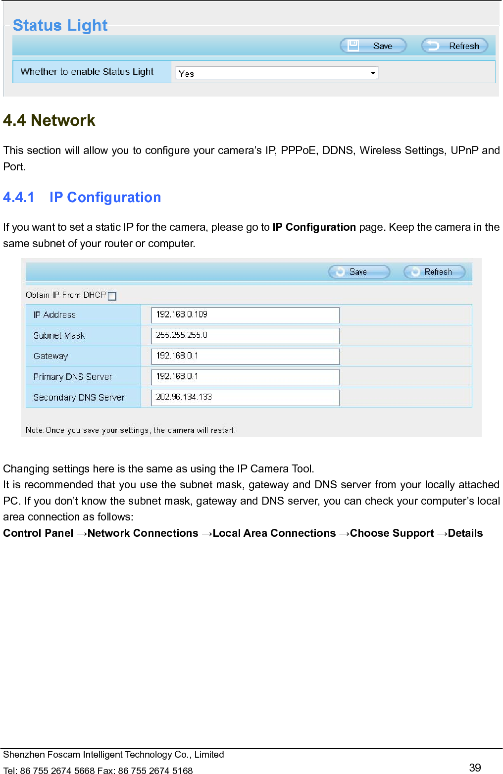   Shenzhen Foscam Intelligent Technology Co., Limited Tel: 86 755 2674 5668 Fax: 86 755 2674 5168   39  4.4 Network This section will allow you to configure your camera&rsquo;s IP, PPPoE, DDNS, Wireless Settings, UPnP and Port. 4.4.1  IP Configuration If you want to set a static IP for the camera, please go to IP Configuration page. Keep the camera in the same subnet of your router or computer.   Changing settings here is the same as using the IP Camera Tool.   It is recommended that you use the subnet mask, gateway and DNS server from your locally attached PC. If you don&rsquo;t know the subnet mask, gateway and DNS server, you can check your computer&rsquo;s local area connection as follows: Control Panel &rarr;Network Connections &rarr;Local Area Connections &rarr;Choose Support &rarr;Details  