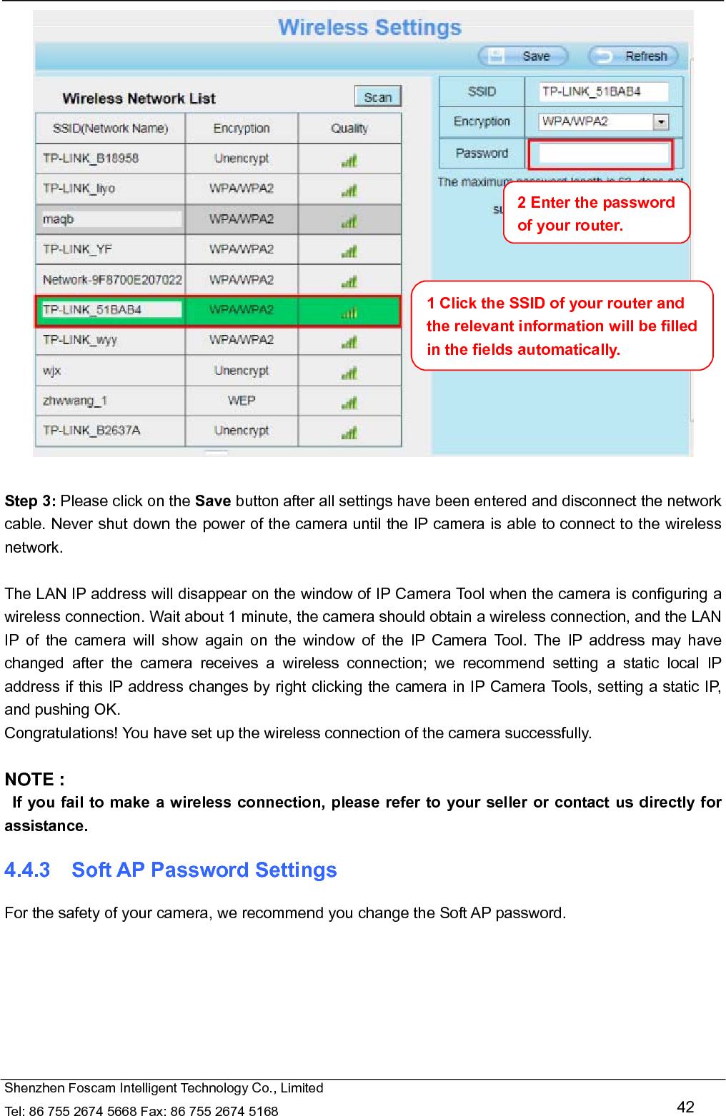   Shenzhen Foscam Intelligent Technology Co., Limited Tel: 86 755 2674 5668 Fax: 86 755 2674 5168   42   Step 3: Please click on the Save button after all settings have been entered and disconnect the network cable. Never shut down the power of the camera until the IP camera is able to connect to the wireless network.  The LAN IP address will disappear on the window of IP Camera Tool when the camera is configuring a wireless connection. Wait about 1 minute, the camera should obtain a wireless connection, and the LAN IP of the camera will show again on the window of the IP Camera Tool. The IP address may have changed after the camera receives a wireless connection; we recommend setting a static local IP address if this IP address changes by right clicking the camera in IP Camera Tools, setting a static IP, and pushing OK.   Congratulations! You have set up the wireless connection of the camera successfully.    NOTE :   If you fail to make a wireless connection, please refer to your seller or contact us directly for assistance. 4.4.3  Soft AP Password Settings For the safety of your camera, we recommend you change the Soft AP password.  1 Click the SSID of your router and the relevant information will be filled in the fields automatically. 2 Enter the password of your router. 