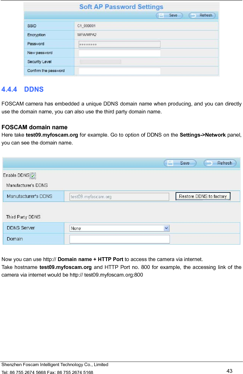   Shenzhen Foscam Intelligent Technology Co., Limited Tel: 86 755 2674 5668 Fax: 86 755 2674 5168   43  4.4.4  DDNS FOSCAM camera has embedded a unique DDNS domain name when producing, and you can directly use the domain name, you can also use the third party domain name.  FOSCAM domain name Here take test09.myfoscam.org for example. Go to option of DDNS on the Settings->Network panel, you can see the domain name.    Now you can use http:// Domain name + HTTP Port to access the camera via internet.     Take hostname test09.myfoscam.org and HTTP Port no. 800 for example, the accessing link of the camera via internet would be http:// test09.myfoscam.org:800 