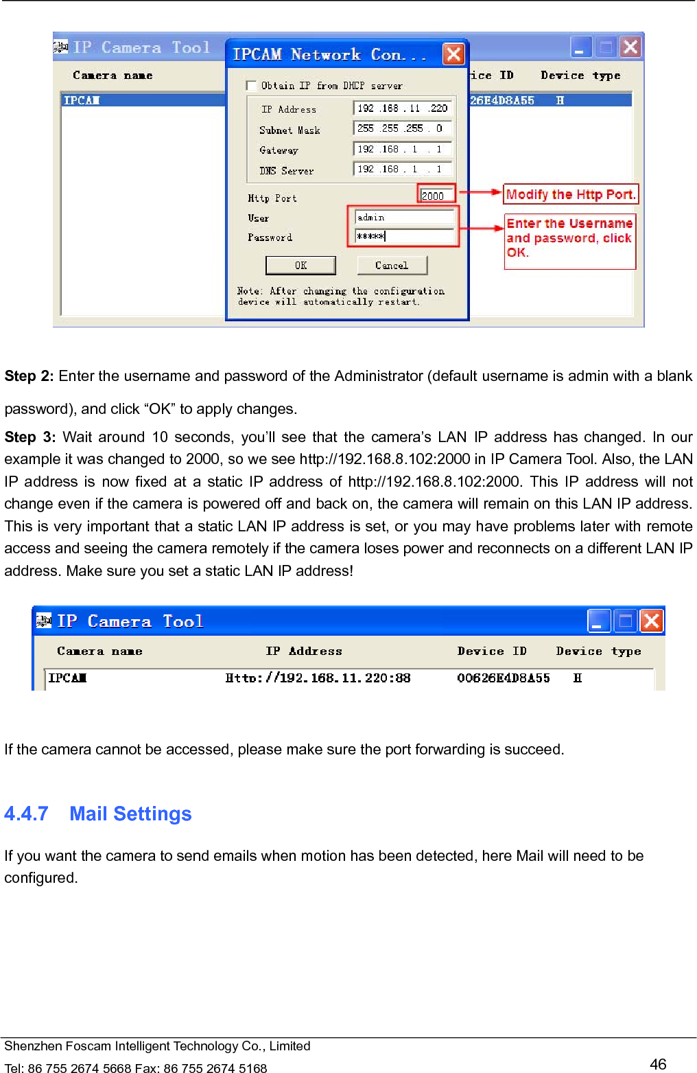   Shenzhen Foscam Intelligent Technology Co., Limited Tel: 86 755 2674 5668 Fax: 86 755 2674 5168   46    Step 2: Enter the username and password of the Administrator (default username is admin with a blank password), and click &ldquo;OK&rdquo; to apply changes.   Step 3: Wait around 10 seconds, you&rsquo;ll see that the camera&rsquo;s LAN IP address has changed. In our example it was changed to 2000, so we see http://192.168.8.102:2000 in IP Camera Tool. Also, the LAN IP address is now fixed at a static IP address of http://192.168.8.102:2000. This IP address will not change even if the camera is powered off and back on, the camera will remain on this LAN IP address. This is very important that a static LAN IP address is set, or you may have problems later with remote access and seeing the camera remotely if the camera loses power and reconnects on a different LAN IP address. Make sure you set a static LAN IP address!     If the camera cannot be accessed, please make sure the port forwarding is succeed.  4.4.7  Mail Settings If you want the camera to send emails when motion has been detected, here Mail will need to be configured.  