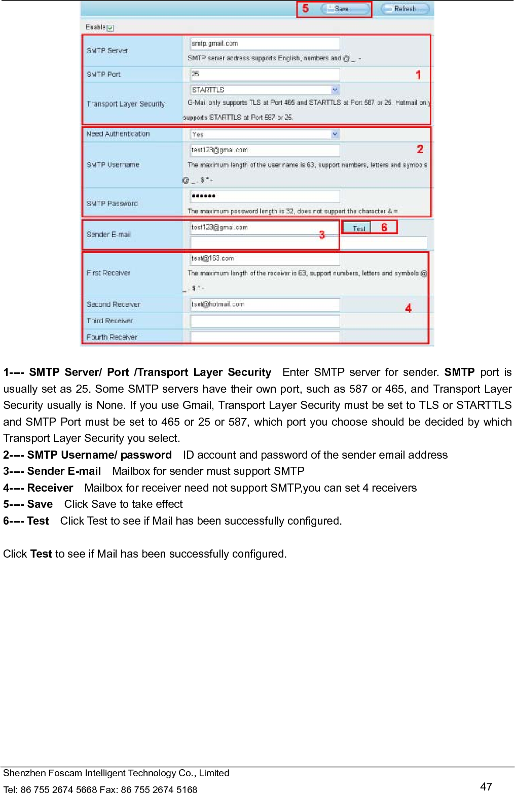   Shenzhen Foscam Intelligent Technology Co., Limited Tel: 86 755 2674 5668 Fax: 86 755 2674 5168   47   1---- SMTP Server/ Port /Transport Layer Security  Enter SMTP server for sender. SMTP port is usually set as 25. Some SMTP servers have their own port, such as 587 or 465, and Transport Layer Security usually is None. If you use Gmail, Transport Layer Security must be set to TLS or STARTTLS and SMTP Port must be set to 465 or 25 or 587, which port you choose should be decided by which Transport Layer Security you select. 2---- SMTP Username/ password    ID account and password of the sender email address 3---- Sender E-mail    Mailbox for sender must support SMTP 4---- Receiver    Mailbox for receiver need not support SMTP,you can set 4 receivers     5---- Save    Click Save to take effect 6---- Test    Click Test to see if Mail has been successfully configured.  Click Test to see if Mail has been successfully configured. 