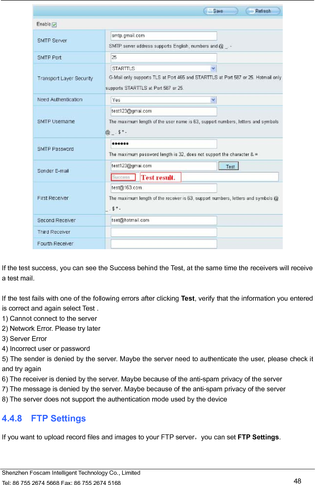   Shenzhen Foscam Intelligent Technology Co., Limited Tel: 86 755 2674 5668 Fax: 86 755 2674 5168   48   If the test success, you can see the Success behind the Test, at the same time the receivers will receive a test mail.  If the test fails with one of the following errors after clicking Test, verify that the information you entered is correct and again select Test . 1) Cannot connect to the server 2) Network Error. Please try later 3) Server Error 4) Incorrect user or password 5) The sender is denied by the server. Maybe the server need to authenticate the user, please check it and try again 6) The receiver is denied by the server. Maybe because of the anti-spam privacy of the server 7) The message is denied by the server. Maybe because of the anti-spam privacy of the server 8) The server does not support the authentication mode used by the device 4.4.8  FTP Settings If you want to upload record files and images to your FTP server，you can set FTP Settings. 