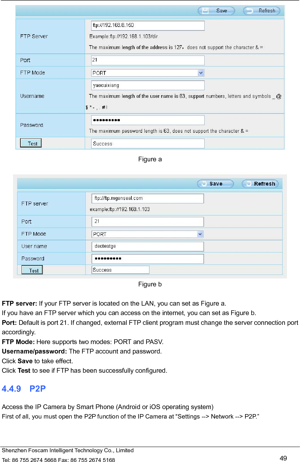   Shenzhen Foscam Intelligent Technology Co., Limited Tel: 86 755 2674 5668 Fax: 86 755 2674 5168   49  Figure a   Figure b  FTP server: If your FTP server is located on the LAN, you can set as Figure a.   If you have an FTP server which you can access on the internet, you can set as Figure b.   Port: Default is port 21. If changed, external FTP client program must change the server connection port accordingly. FTP Mode: Here supports two modes: PORT and PASV. Username/password: The FTP account and password. Click Save to take effect. Click Test to see if FTP has been successfully configured. 4.4.9  P2P Access the IP Camera by Smart Phone (Android or iOS operating system) First of all, you must open the P2P function of the IP Camera at &ldquo;Settings --> Network --> P2P.&rdquo;   