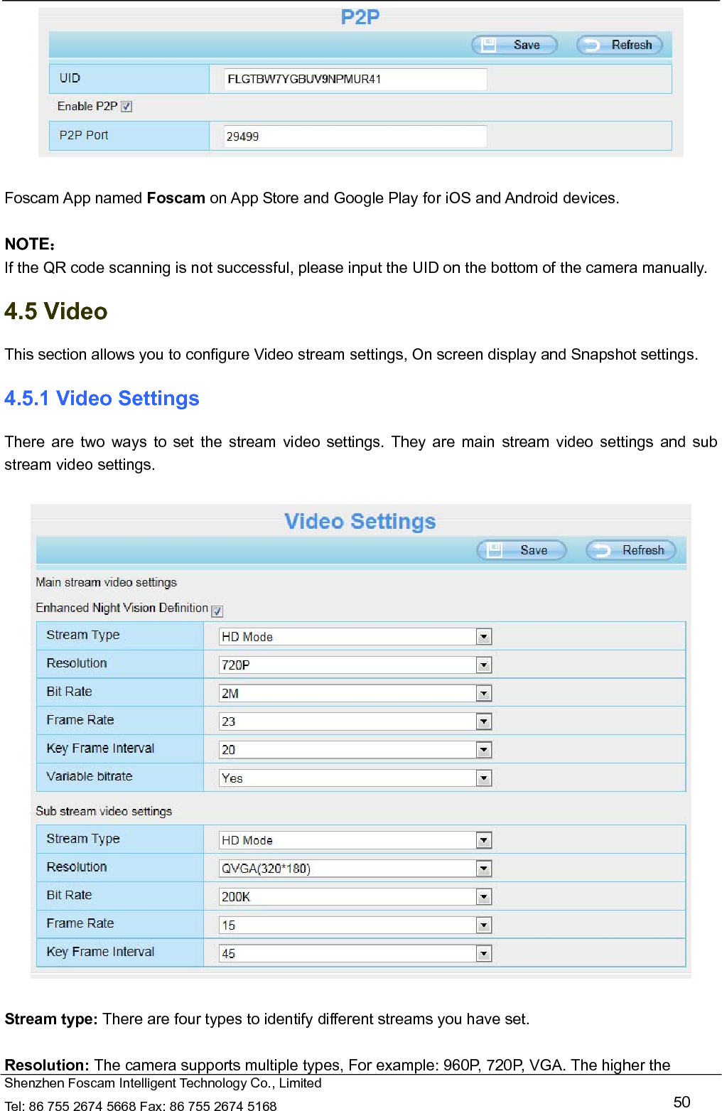   Shenzhen Foscam Intelligent Technology Co., Limited Tel: 86 755 2674 5668 Fax: 86 755 2674 5168   50   Foscam App named Foscam on App Store and Google Play for iOS and Android devices.  NOTE： If the QR code scanning is not successful, please input the UID on the bottom of the camera manually. 4.5 Video This section allows you to configure Video stream settings, On screen display and Snapshot settings.   4.5.1 Video Settings There are two ways to set the stream video settings. They are main stream video settings and sub stream video settings.    Stream type: There are four types to identify different streams you have set.  Resolution: The camera supports multiple types, For example: 960P, 720P, VGA. The higher the 