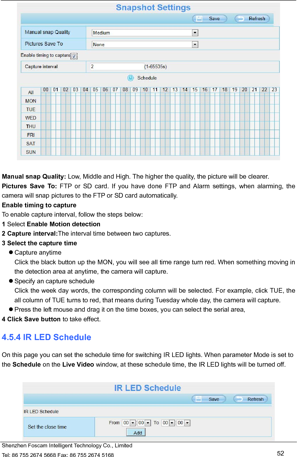   Shenzhen Foscam Intelligent Technology Co., Limited Tel: 86 755 2674 5668 Fax: 86 755 2674 5168   52   Manual snap Quality: Low, Middle and High. The higher the quality, the picture will be clearer. Pictures Save To: FTP or SD card. If you have done FTP and Alarm settings, when alarming, the camera will snap pictures to the FTP or SD card automatically.   Enable timing to capture To enable capture interval, follow the steps below: 1 Select Enable Motion detection 2 Capture interval:The interval time between two captures.   3 Select the capture time  Capture anytime Click the black button up the MON, you will see all time range turn red. When something moving in the detection area at anytime, the camera will capture.  Specify an capture schedule Click the week day words, the corresponding column will be selected. For example, click TUE, the all column of TUE turns to red, that means during Tuesday whole day, the camera will capture.  Press the left mouse and drag it on the time boxes, you can select the serial area, 4 Click Save button to take effect.   4.5.4 IR LED Schedule On this page you can set the schedule time for switching IR LED lights. When parameter Mode is set to the Schedule on the Live Video window, at these schedule time, the IR LED lights will be turned off.   