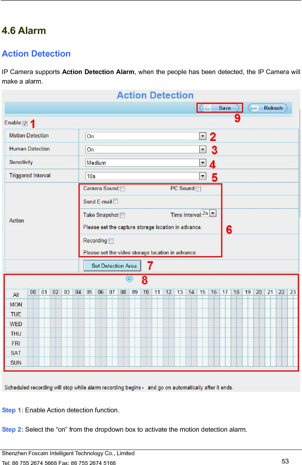   Shenzhen Foscam Intelligent Technology Co., Limited Tel: 86 755 2674 5668 Fax: 86 755 2674 5168   53   4.6 Alarm Action Detection IP Camera supports Action Detection Alarm, when the people has been detected, the IP Camera will make a alarm.   Step 1: Enable Action detection function.  Step 2: Select the &ldquo;on&rdquo; from the dropdown box to activate the motion detection alarm.    