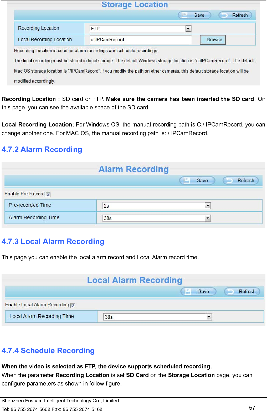  Shenzhen Foscam Intelligent Technology Co., Limited Tel: 86 755 2674 5668 Fax: 86 755 2674 5168   57   Recording Location : SD card or FTP. Make sure the camera has been inserted the SD card. On this page, you can see the available space of the SD card.    Local Recording Location: For Windows OS, the manual recording path is C:/ IPCamRecord, you can change another one. For MAC OS, the manual recording path is: / IPCamRecord. 4.7.2 Alarm Recording  4.7.3 Local Alarm Recording This page you can enable the local alarm record and Local Alarm record time.    4.7.4 Schedule Recording When the video is selected as FTP, the device supports scheduled recording. When the parameter Recording Location is set SD Card on the Storage Location page, you can configure parameters as shown in follow figure.  