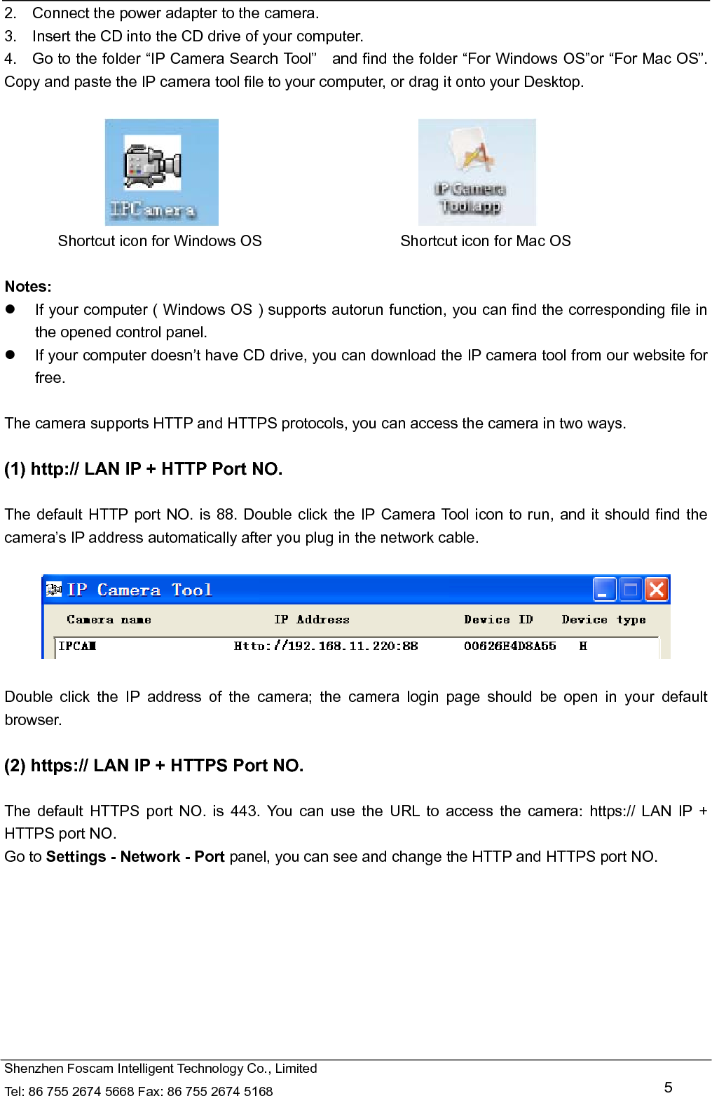   Shenzhen Foscam Intelligent Technology Co., Limited Tel: 86 755 2674 5668 Fax: 86 755 2674 5168   5 2.    Connect the power adapter to the camera. 3.    Insert the CD into the CD drive of your computer. 4.    Go to the folder &ldquo;IP Camera Search Tool&rdquo;    and find the folder &ldquo;For Windows OS&rdquo;or &ldquo;For Mac OS&rdquo;. Copy and paste the IP camera tool file to your computer, or drag it onto your Desktop.                                                   Shortcut icon for Windows OS                  Shortcut icon for Mac OS  Notes:    If your computer ( Windows OS ) supports autorun function, you can find the corresponding file in the opened control panel.     If your computer doesn&rsquo;t have CD drive, you can download the IP camera tool from our website for free.  The camera supports HTTP and HTTPS protocols, you can access the camera in two ways.  (1) http:// LAN IP + HTTP Port NO.  The default HTTP port NO. is 88. Double click the IP Camera Tool icon to run, and it should find the camera&rsquo;s IP address automatically after you plug in the network cable.    Double click the IP address of the camera; the camera login page should be open in your default browser.  (2) https:// LAN IP + HTTPS Port NO.  The default HTTPS port NO. is 443. You can use the URL to access the camera: https:// LAN IP + HTTPS port NO. Go to Settings - Network - Port panel, you can see and change the HTTP and HTTPS port NO.    