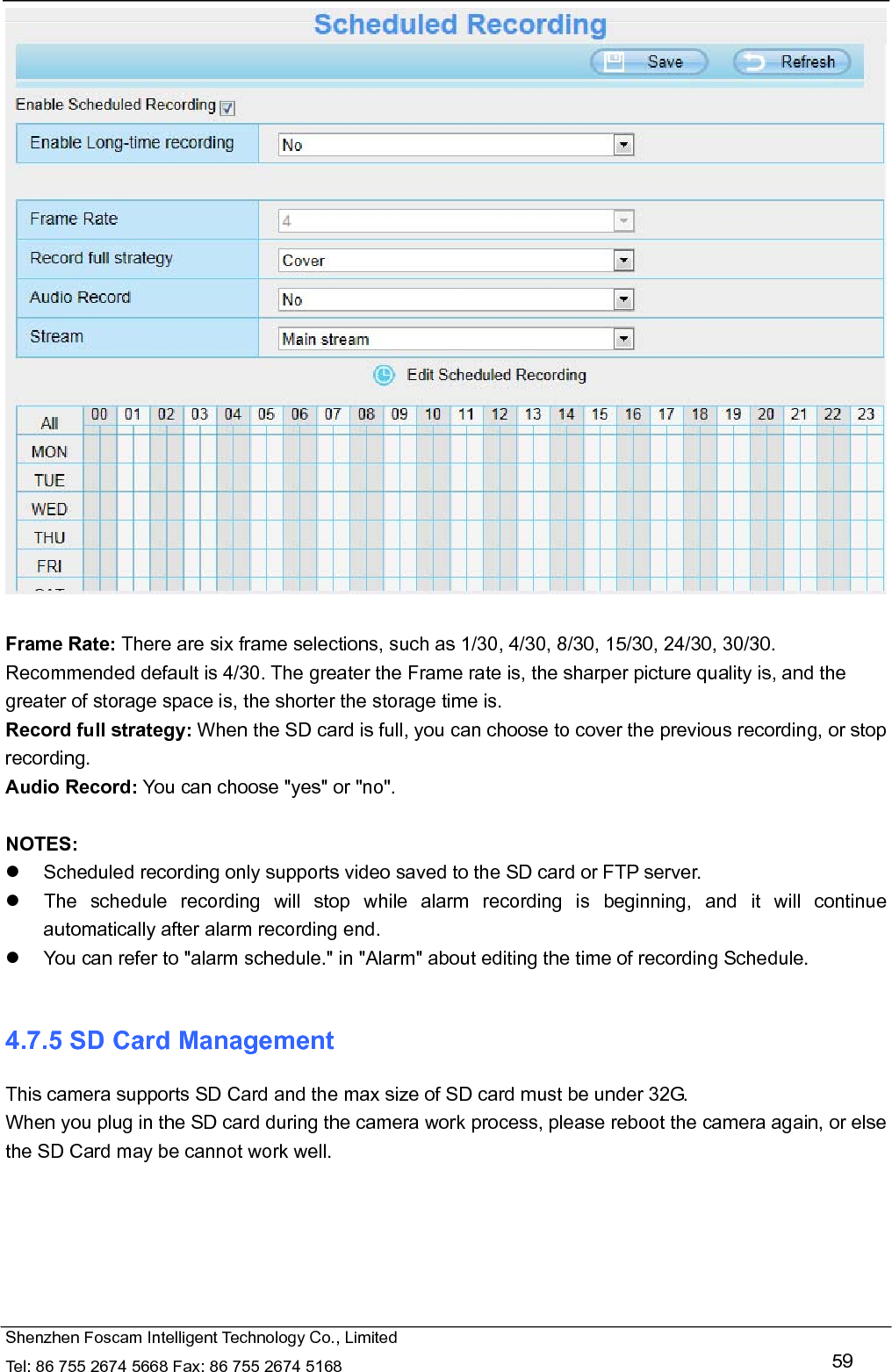   Shenzhen Foscam Intelligent Technology Co., Limited Tel: 86 755 2674 5668 Fax: 86 755 2674 5168   59   Frame Rate: There are six frame selections, such as 1/30, 4/30, 8/30, 15/30, 24/30, 30/30. Recommended default is 4/30. The greater the Frame rate is, the sharper picture quality is, and the greater of storage space is, the shorter the storage time is. Record full strategy: When the SD card is full, you can choose to cover the previous recording, or stop recording. Audio Record: You can choose "yes" or "no".  NOTES:   Scheduled recording only supports video saved to the SD card or FTP server.     The schedule recording will stop while alarm recording is beginning, and it will continue automatically after alarm recording end.   You can refer to "alarm schedule." in "Alarm" about editing the time of recording Schedule.  4.7.5 SD Card Management This camera supports SD Card and the max size of SD card must be under 32G. When you plug in the SD card during the camera work process, please reboot the camera again, or else the SD Card may be cannot work well.  